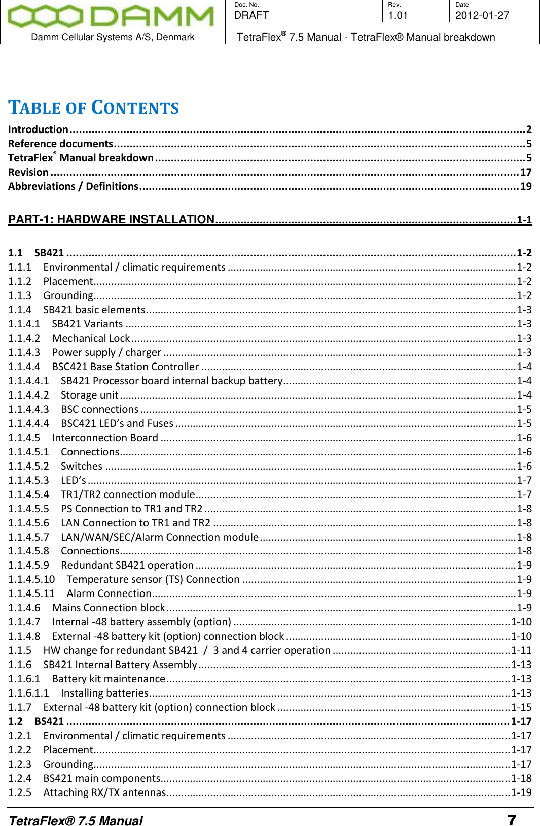        Doc. No. Rev. Date    DRAFT  1.01 2012-01-27  Damm Cellular Systems A/S, Denmark   TetraFlex® 7.5 Manual - TetraFlex® Manual breakdown  TetraFlex® 7.5 Manual 7  TABLE OF CONTENTS Introduction ................................................................................................................................................ 2 Reference documents .................................................................................................................................. 5 TetraFlex® Manual breakdown ..................................................................................................................... 5 Revision .................................................................................................................................................... 17 Abbreviations / Definitions ........................................................................................................................ 19 PART-1: HARDWARE INSTALLATION ............................................................................................... 1-1 1.1 SB421 .............................................................................................................................................. 1-2 1.1.1  Environmental / climatic requirements ................................................................................................... 1-2 1.1.2  Placement ................................................................................................................................................. 1-2 1.1.3  Grounding ................................................................................................................................................. 1-2 1.1.4  SB421 basic elements ............................................................................................................................... 1-3 1.1.4.1  SB421 Variants ...................................................................................................................................... 1-3 1.1.4.2  Mechanical Lock .................................................................................................................................... 1-3 1.1.4.3  Power supply / charger ......................................................................................................................... 1-3 1.1.4.4  BSC421 Base Station Controller ............................................................................................................ 1-4 1.1.4.4.1  SB421 Processor board internal backup battery................................................................................ 1-4 1.1.4.4.2  Storage unit ........................................................................................................................................ 1-4 1.1.4.4.3  BSC connections ................................................................................................................................. 1-5 1.1.4.4.4  BSC421 LED’s and Fuses ..................................................................................................................... 1-5 1.1.4.5  Interconnection Board .......................................................................................................................... 1-6 1.1.4.5.1  Connections ........................................................................................................................................ 1-6 1.1.4.5.2  Switches ............................................................................................................................................. 1-6 1.1.4.5.3  LED’s ................................................................................................................................................... 1-7 1.1.4.5.4  TR1/TR2 connection module .............................................................................................................. 1-7 1.1.4.5.5  PS Connection to TR1 and TR2 ........................................................................................................... 1-8 1.1.4.5.6  LAN Connection to TR1 and TR2 ........................................................................................................ 1-8 1.1.4.5.7  LAN/WAN/SEC/Alarm Connection module ........................................................................................ 1-8 1.1.4.5.8  Connections ........................................................................................................................................ 1-8 1.1.4.5.9  Redundant SB421 operation .............................................................................................................. 1-9 1.1.4.5.10  Temperature sensor (TS) Connection .............................................................................................. 1-9 1.1.4.5.11  Alarm Connection ............................................................................................................................. 1-9 1.1.4.6  Mains Connection block ........................................................................................................................ 1-9 1.1.4.7  Internal -48 battery assembly (option) ............................................................................................... 1-10 1.1.4.8  External -48 battery kit (option) connection block ............................................................................. 1-10 1.1.5  HW change for redundant SB421  /  3 and 4 carrier operation ............................................................. 1-11 1.1.6  SB421 Internal Battery Assembly ........................................................................................................... 1-13 1.1.6.1  Battery kit maintenance ...................................................................................................................... 1-13 1.1.6.1.1  Installing batteries ............................................................................................................................ 1-13 1.1.7  External -48 battery kit (option) connection block ................................................................................ 1-15 1.2 BS421 ............................................................................................................................................ 1-17 1.2.1  Environmental / climatic requirements ................................................................................................. 1-17 1.2.2  Placement ............................................................................................................................................... 1-17 1.2.3  Grounding ............................................................................................................................................... 1-17 1.2.4  BS421 main components........................................................................................................................ 1-18 1.2.5  Attaching RX/TX antennas ...................................................................................................................... 1-19 