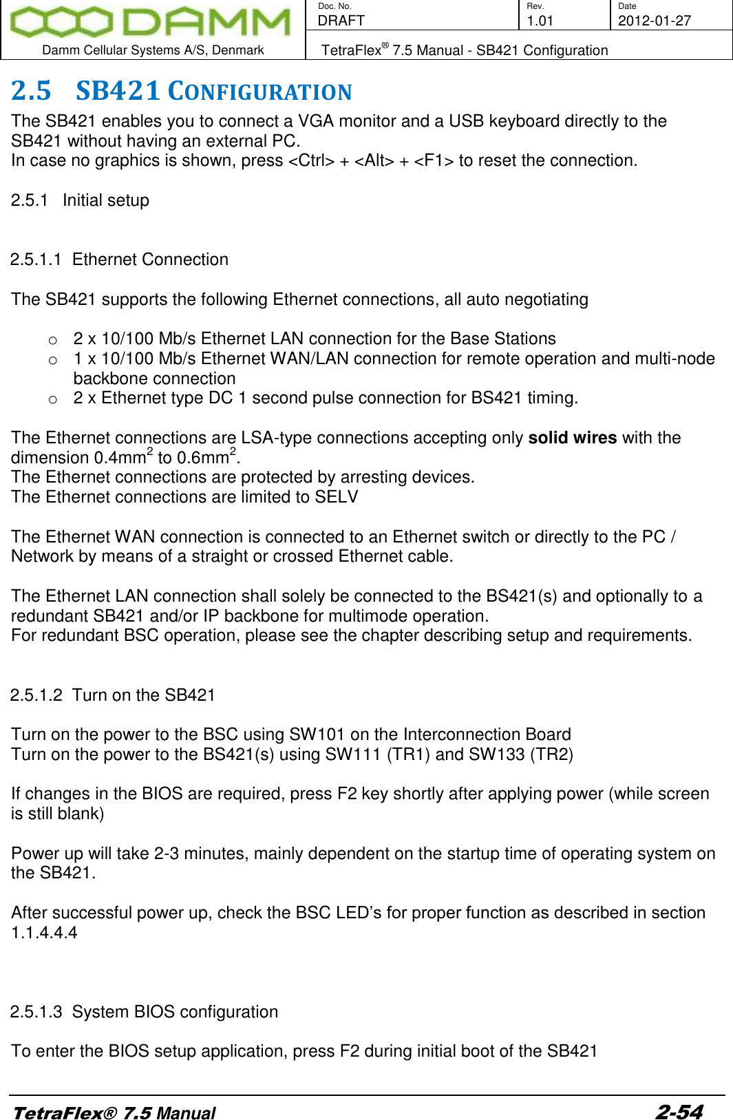        Doc. No. Rev. Date    DRAFT  1.01 2012-01-27  Damm Cellular Systems A/S, Denmark   TetraFlex® 7.5 Manual - SB421 Configuration  TetraFlex® 7.5 Manual 2-54 2.5 SB421 CONFIGURATION The SB421 enables you to connect a VGA monitor and a USB keyboard directly to the SB421 without having an external PC. In case no graphics is shown, press &lt;Ctrl&gt; + &lt;Alt&gt; + &lt;F1&gt; to reset the connection.  2.5.1  Initial setup   2.5.1.1  Ethernet Connection   The SB421 supports the following Ethernet connections, all auto negotiating  o  2 x 10/100 Mb/s Ethernet LAN connection for the Base Stations o  1 x 10/100 Mb/s Ethernet WAN/LAN connection for remote operation and multi-node backbone connection o  2 x Ethernet type DC 1 second pulse connection for BS421 timing.   The Ethernet connections are LSA-type connections accepting only solid wires with the dimension 0.4mm2 to 0.6mm2.  The Ethernet connections are protected by arresting devices. The Ethernet connections are limited to SELV  The Ethernet WAN connection is connected to an Ethernet switch or directly to the PC / Network by means of a straight or crossed Ethernet cable.  The Ethernet LAN connection shall solely be connected to the BS421(s) and optionally to a redundant SB421 and/or IP backbone for multimode operation.  For redundant BSC operation, please see the chapter describing setup and requirements.    2.5.1.2  Turn on the SB421  Turn on the power to the BSC using SW101 on the Interconnection Board Turn on the power to the BS421(s) using SW111 (TR1) and SW133 (TR2)  If changes in the BIOS are required, press F2 key shortly after applying power (while screen is still blank)  Power up will take 2-3 minutes, mainly dependent on the startup time of operating system on the SB421.  After successful power up, check the BSC LED’s for proper function as described in section 1.1.4.4.4     2.5.1.3  System BIOS configuration  To enter the BIOS setup application, press F2 during initial boot of the SB421  