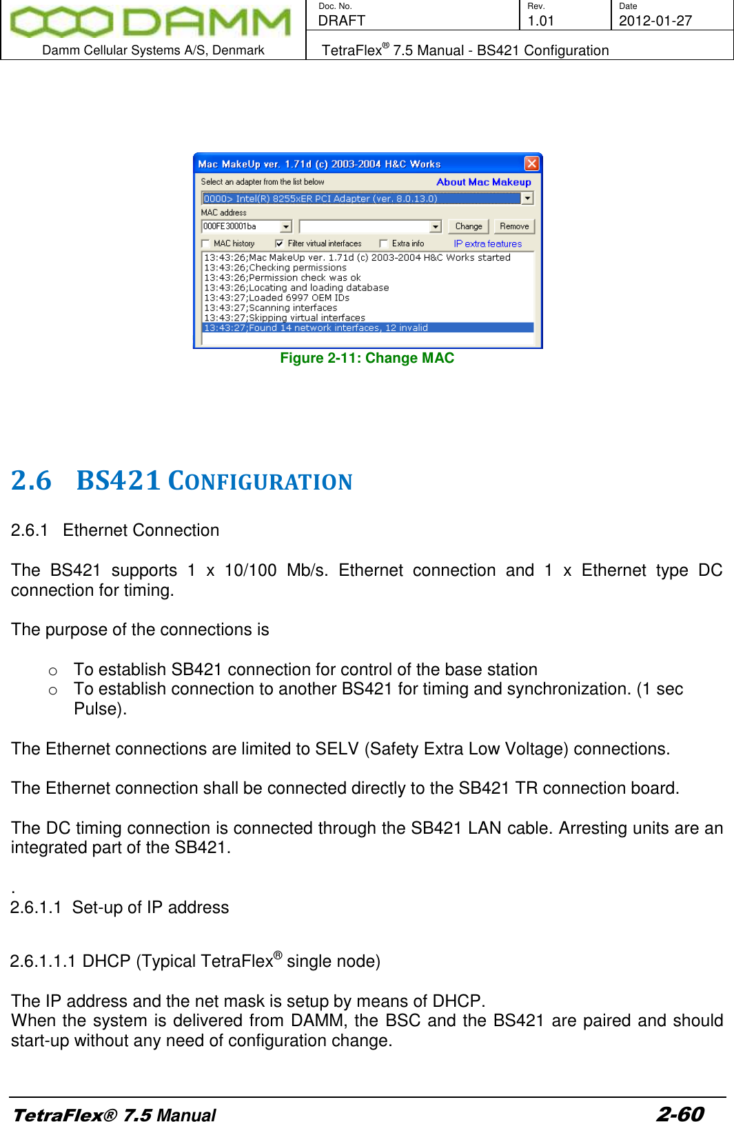        Doc. No. Rev. Date    DRAFT  1.01 2012-01-27  Damm Cellular Systems A/S, Denmark   TetraFlex® 7.5 Manual - BS421 Configuration  TetraFlex® 7.5 Manual 2-60      Figure 2-11: Change MAC     2.6 BS421 CONFIGURATION  2.6.1  Ethernet Connection   The  BS421  supports  1  x  10/100  Mb/s.  Ethernet  connection  and  1  x  Ethernet  type  DC connection for timing.   The purpose of the connections is  o  To establish SB421 connection for control of the base station o  To establish connection to another BS421 for timing and synchronization. (1 sec Pulse).  The Ethernet connections are limited to SELV (Safety Extra Low Voltage) connections.   The Ethernet connection shall be connected directly to the SB421 TR connection board.  The DC timing connection is connected through the SB421 LAN cable. Arresting units are an integrated part of the SB421.  . 2.6.1.1  Set-up of IP address  2.6.1.1.1 DHCP (Typical TetraFlex® single node)  The IP address and the net mask is setup by means of DHCP.  When the system is delivered from DAMM, the BSC and the BS421 are paired and should start-up without any need of configuration change.  