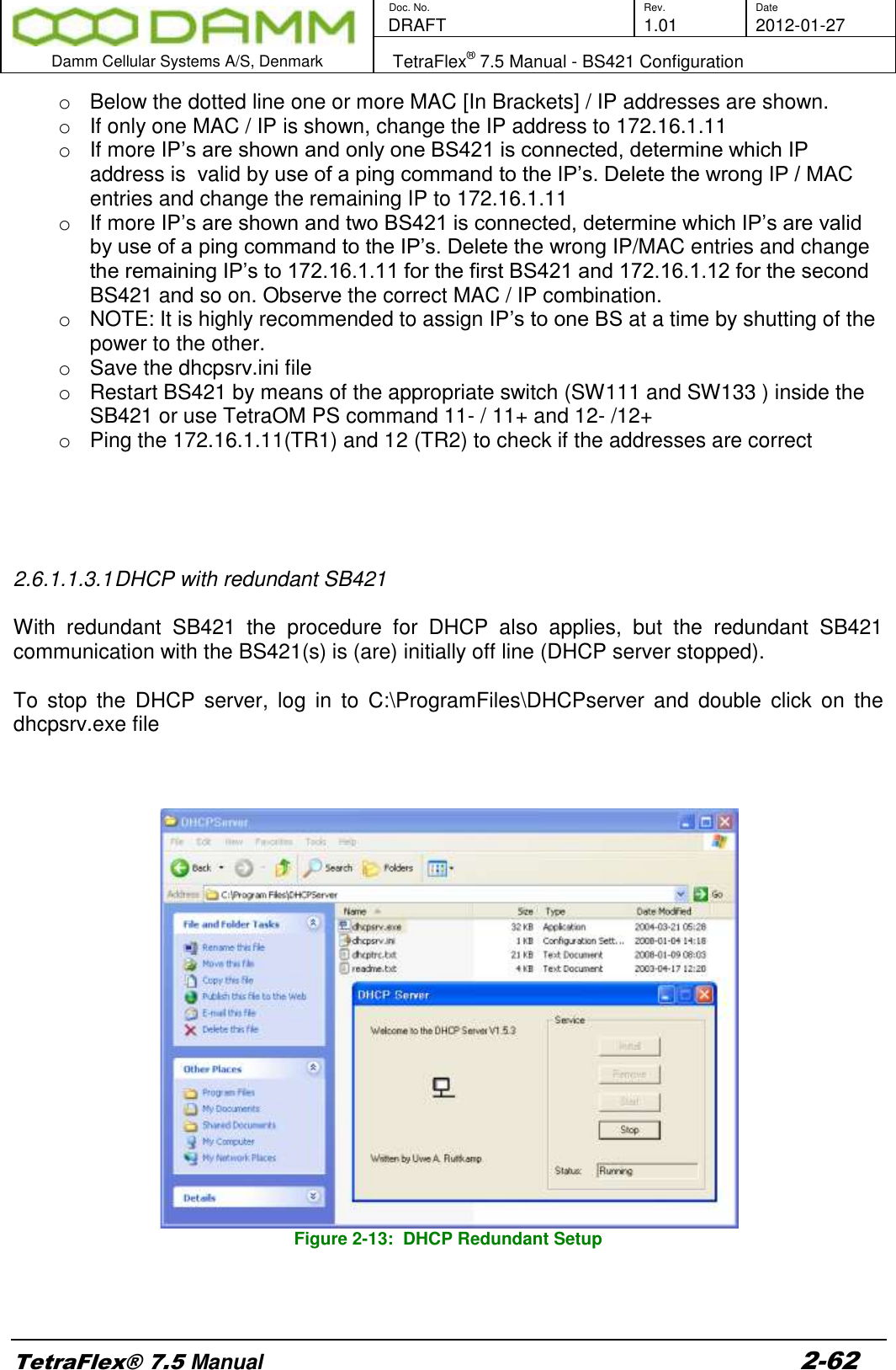        Doc. No. Rev. Date    DRAFT  1.01 2012-01-27  Damm Cellular Systems A/S, Denmark   TetraFlex® 7.5 Manual - BS421 Configuration  TetraFlex® 7.5 Manual 2-62 o  Below the dotted line one or more MAC [In Brackets] / IP addresses are shown. o  If only one MAC / IP is shown, change the IP address to 172.16.1.11   o  If more IP’s are shown and only one BS421 is connected, determine which IP address is  valid by use of a ping command to the IP’s. Delete the wrong IP / MAC entries and change the remaining IP to 172.16.1.11 o  If more IP’s are shown and two BS421 is connected, determine which IP’s are valid by use of a ping command to the IP’s. Delete the wrong IP/MAC entries and change the remaining IP’s to 172.16.1.11 for the first BS421 and 172.16.1.12 for the second BS421 and so on. Observe the correct MAC / IP combination. o  NOTE: It is highly recommended to assign IP’s to one BS at a time by shutting of the power to the other. o  Save the dhcpsrv.ini file o  Restart BS421 by means of the appropriate switch (SW111 and SW133 ) inside the SB421 or use TetraOM PS command 11- / 11+ and 12- /12+ o  Ping the 172.16.1.11(TR1) and 12 (TR2) to check if the addresses are correct     2.6.1.1.3.1 DHCP with redundant SB421  With  redundant  SB421  the  procedure  for  DHCP  also  applies,  but  the  redundant  SB421 communication with the BS421(s) is (are) initially off line (DHCP server stopped).  To  stop  the  DHCP  server,  log  in  to  C:\ProgramFiles\DHCPserver  and  double  click  on  the dhcpsrv.exe file      Figure 2-13:  DHCP Redundant Setup     