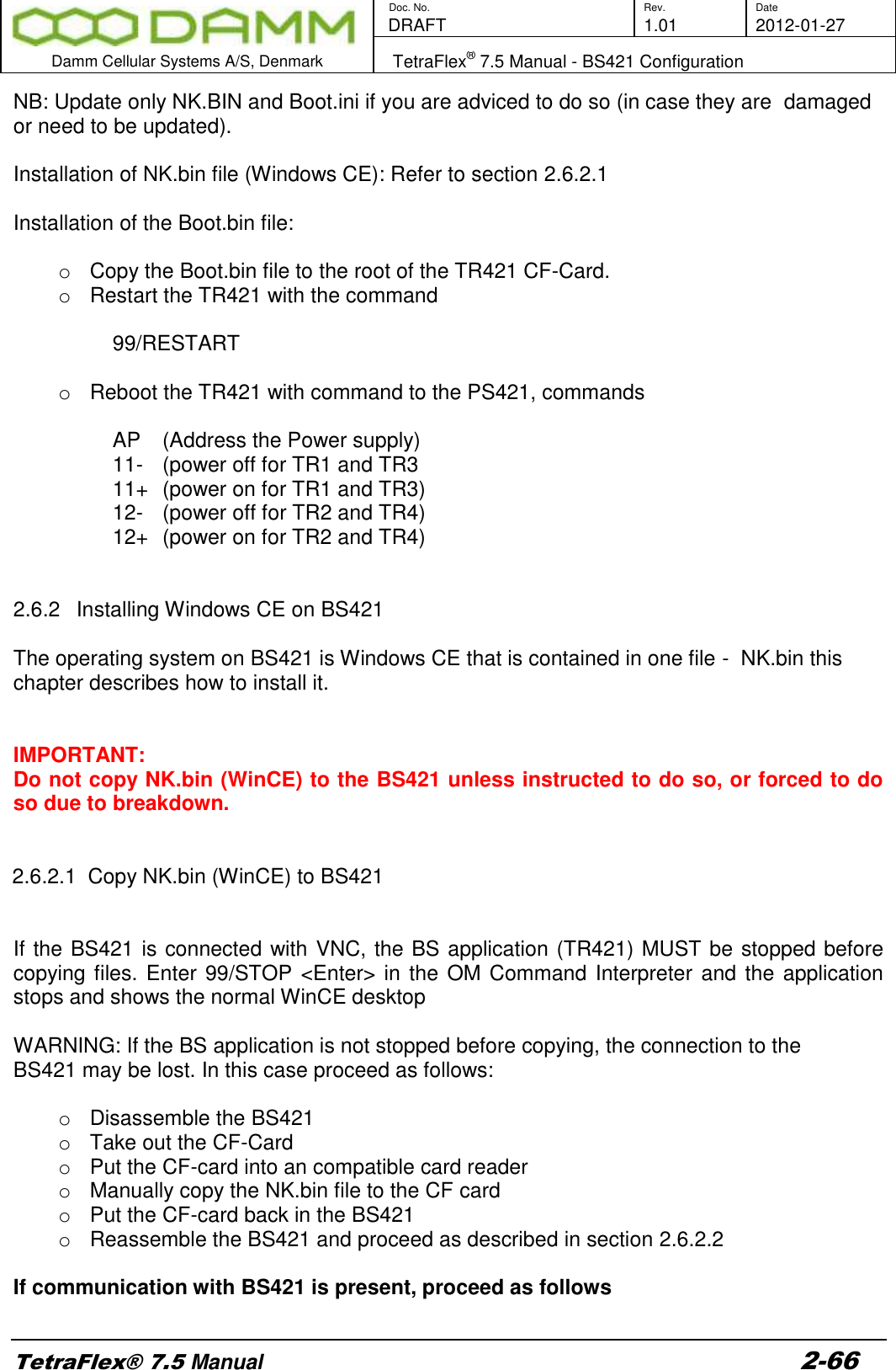       Doc. No. Rev. Date    DRAFT  1.01 2012-01-27  Damm Cellular Systems A/S, Denmark   TetraFlex® 7.5 Manual - BS421 Configuration  TetraFlex® 7.5 Manual 2-66 NB: Update only NK.BIN and Boot.ini if you are adviced to do so (in case they are  damaged or need to be updated).  Installation of NK.bin file (Windows CE): Refer to section 2.6.2.1  Installation of the Boot.bin file:  o  Copy the Boot.bin file to the root of the TR421 CF-Card. o  Restart the TR421 with the command    99/RESTART  o  Reboot the TR421 with command to the PS421, commands  AP    (Address the Power supply) 11-   (power off for TR1 and TR3 11+  (power on for TR1 and TR3) 12-   (power off for TR2 and TR4) 12+  (power on for TR2 and TR4)   2.6.2  Installing Windows CE on BS421   The operating system on BS421 is Windows CE that is contained in one file -  NK.bin this chapter describes how to install it.   IMPORTANT: Do not copy NK.bin (WinCE) to the BS421 unless instructed to do so, or forced to do so due to breakdown.   2.6.2.1  Copy NK.bin (WinCE) to BS421   If the BS421 is connected with VNC, the BS application (TR421) MUST be stopped before copying files. Enter 99/STOP &lt;Enter&gt; in the OM Command Interpreter and the application stops and shows the normal WinCE desktop  WARNING: If the BS application is not stopped before copying, the connection to the BS421 may be lost. In this case proceed as follows:  o  Disassemble the BS421 o  Take out the CF-Card o  Put the CF-card into an compatible card reader o  Manually copy the NK.bin file to the CF card o  Put the CF-card back in the BS421 o  Reassemble the BS421 and proceed as described in section 2.6.2.2  If communication with BS421 is present, proceed as follows  