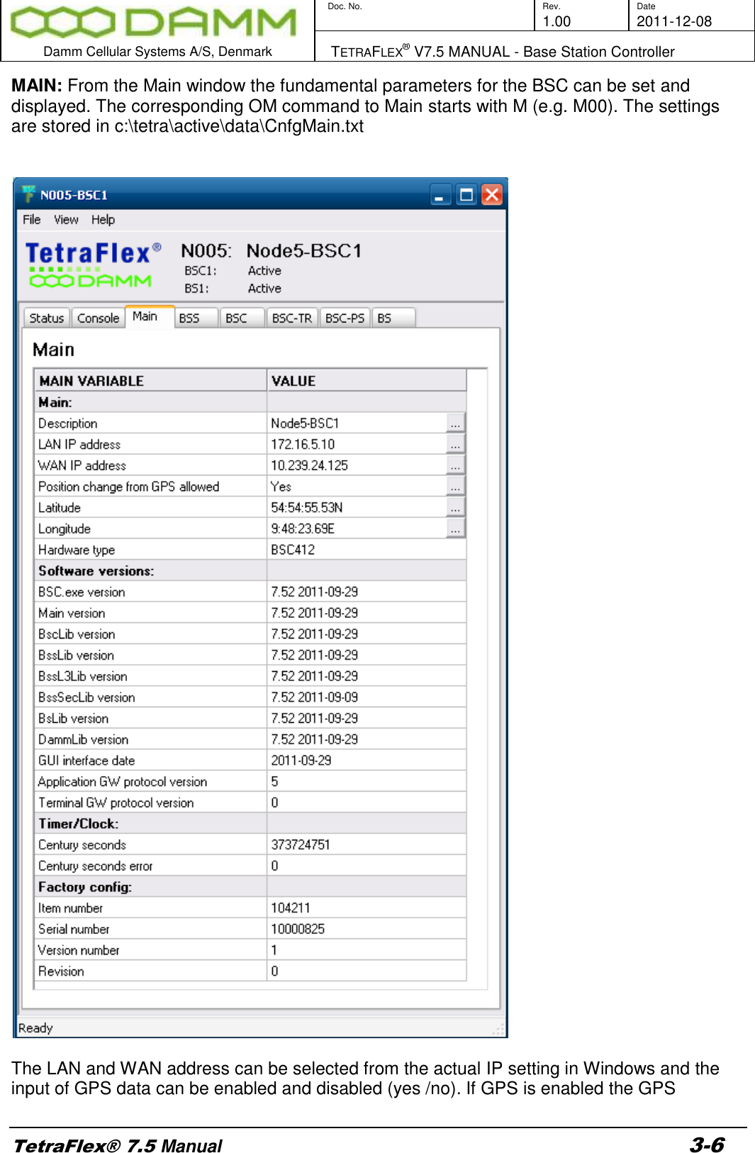        Doc. No. Rev. Date     1.00 2011-12-08  Damm Cellular Systems A/S, Denmark   TETRAFLEX® V7.5 MANUAL - Base Station Controller  TetraFlex® 7.5 Manual 3-6 MAIN: From the Main window the fundamental parameters for the BSC can be set and displayed. The corresponding OM command to Main starts with M (e.g. M00). The settings are stored in c:\tetra\active\data\CnfgMain.txt     The LAN and WAN address can be selected from the actual IP setting in Windows and the input of GPS data can be enabled and disabled (yes /no). If GPS is enabled the GPS 