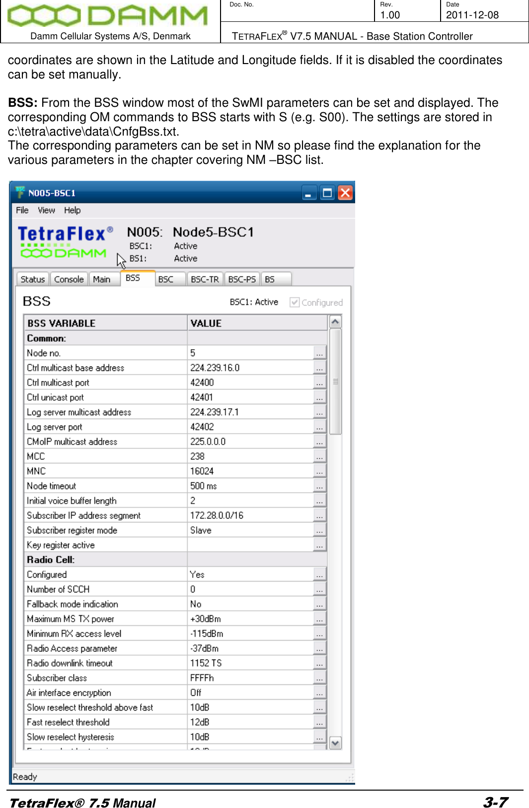        Doc. No. Rev. Date     1.00 2011-12-08  Damm Cellular Systems A/S, Denmark   TETRAFLEX® V7.5 MANUAL - Base Station Controller  TetraFlex® 7.5 Manual 3-7 coordinates are shown in the Latitude and Longitude fields. If it is disabled the coordinates can be set manually.  BSS: From the BSS window most of the SwMI parameters can be set and displayed. The corresponding OM commands to BSS starts with S (e.g. S00). The settings are stored in c:\tetra\active\data\CnfgBss.txt. The corresponding parameters can be set in NM so please find the explanation for the various parameters in the chapter covering NM –BSC list.   