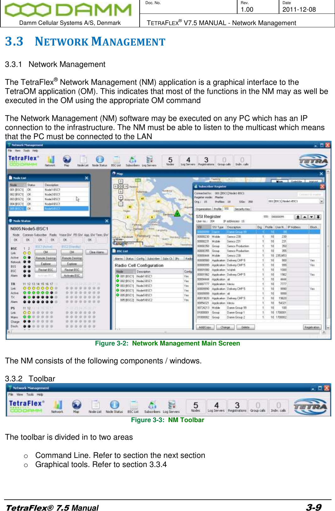        Doc. No. Rev. Date     1.00 2011-12-08  Damm Cellular Systems A/S, Denmark   TETRAFLEX® V7.5 MANUAL - Network Management  TetraFlex® 7.5 Manual 3-9 3.3 NETWORK MANAGEMENT   3.3.1  Network Management  The TetraFlex® Network Management (NM) application is a graphical interface to the TetraOM application (OM). This indicates that most of the functions in the NM may as well be executed in the OM using the appropriate OM command  The Network Management (NM) software may be executed on any PC which has an IP connection to the infrastructure. The NM must be able to listen to the multicast which means that the PC must be connected to the LAN  Figure 3-2:  Network Management Main Screen  The NM consists of the following components / windows.  3.3.2  Toolbar  Figure 3-3:  NM Toolbar  The toolbar is divided in to two areas  o  Command Line. Refer to section the next section o  Graphical tools. Refer to section 3.3.4    