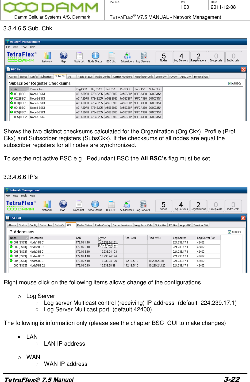        Doc. No. Rev. Date     1.00 2011-12-08  Damm Cellular Systems A/S, Denmark   TETRAFLEX® V7.5 MANUAL - Network Management  TetraFlex® 7.5 Manual 3-22 3.3.4.6.5 Sub. Chk    Shows the two distinct checksums calculated for the Organization (Org Ckx), Profile (Prof Ckx) and Subscriber registers (SubsCkx). If the checksums of all nodes are equal the subscriber registers for all nodes are synchronized.   To see the not active BSC e.g.. Redundant BSC the All BSC’s flag must be set.  3.3.4.6.6 IP’s    Right mouse click on the following items allows change of the configurations.  o Log Server ○  Log server Multicast control (receiving) IP address  (default  224.239.17.1)  ○  Log Server Multicast port  (default 42400)  The following is information only (please see the chapter BSC_GUI to make changes)    LAN ○  LAN IP address  o  WAN  ○  WAN IP address 