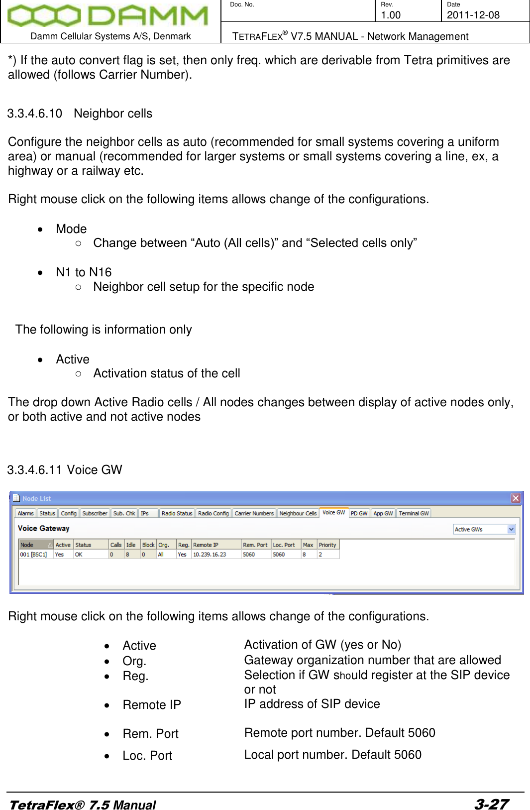        Doc. No. Rev. Date     1.00 2011-12-08  Damm Cellular Systems A/S, Denmark   TETRAFLEX® V7.5 MANUAL - Network Management  TetraFlex® 7.5 Manual 3-27 *) If the auto convert flag is set, then only freq. which are derivable from Tetra primitives are allowed (follows Carrier Number).  3.3.4.6.10   Neighbor cells  Configure the neighbor cells as auto (recommended for small systems covering a uniform area) or manual (recommended for larger systems or small systems covering a line, ex, a highway or a railway etc.   Right mouse click on the following items allows change of the configurations.    Mode ○ Change between “Auto (All cells)” and “Selected cells only”    N1 to N16 ○  Neighbor cell setup for the specific node   The following is information only    Active ○  Activation status of the cell  The drop down Active Radio cells / All nodes changes between display of active nodes only, or both active and not active nodes   3.3.4.6.11 Voice GW    Right mouse click on the following items allows change of the configurations.    Active      Activation of GW (yes or No)   Org.   Gateway organization number that are allowed   Reg.   Selection if GW should register at the SIP device or not   Remote IP  IP address of SIP device   Rem. Port   Remote port number. Default 5060     Loc. Port   Local port number. Default 5060   