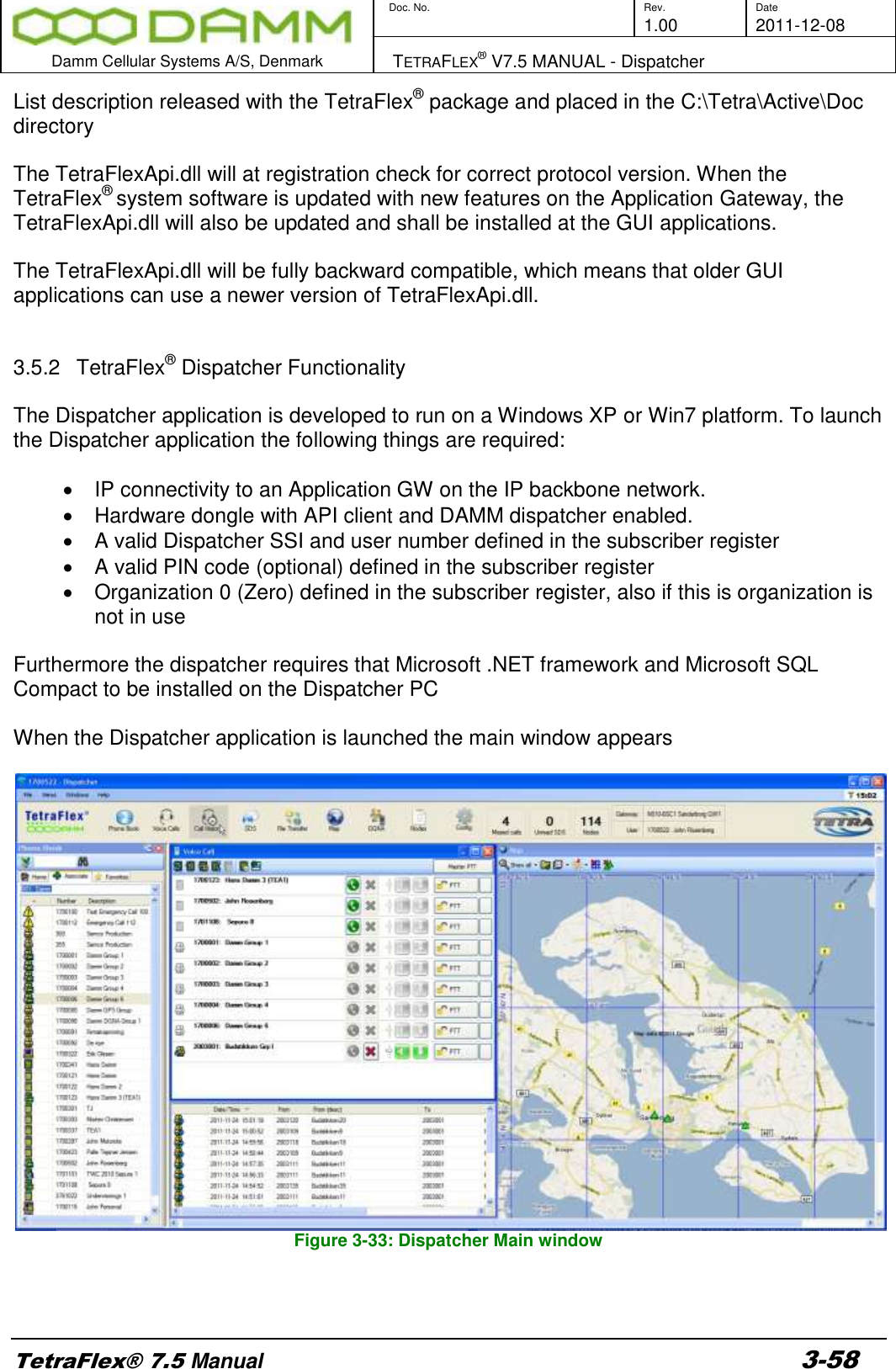        Doc. No. Rev. Date     1.00 2011-12-08  Damm Cellular Systems A/S, Denmark   TETRAFLEX® V7.5 MANUAL - Dispatcher  TetraFlex® 7.5 Manual 3-58 List description released with the TetraFlex® package and placed in the C:\Tetra\Active\Doc directory  The TetraFlexApi.dll will at registration check for correct protocol version. When the TetraFlex® system software is updated with new features on the Application Gateway, the TetraFlexApi.dll will also be updated and shall be installed at the GUI applications.  The TetraFlexApi.dll will be fully backward compatible, which means that older GUI applications can use a newer version of TetraFlexApi.dll.   3.5.2  TetraFlex® Dispatcher Functionality  The Dispatcher application is developed to run on a Windows XP or Win7 platform. To launch the Dispatcher application the following things are required:   IP connectivity to an Application GW on the IP backbone network.   Hardware dongle with API client and DAMM dispatcher enabled.   A valid Dispatcher SSI and user number defined in the subscriber register   A valid PIN code (optional) defined in the subscriber register   Organization 0 (Zero) defined in the subscriber register, also if this is organization is not in use  Furthermore the dispatcher requires that Microsoft .NET framework and Microsoft SQL Compact to be installed on the Dispatcher PC  When the Dispatcher application is launched the main window appears   Figure 3-33: Dispatcher Main window  