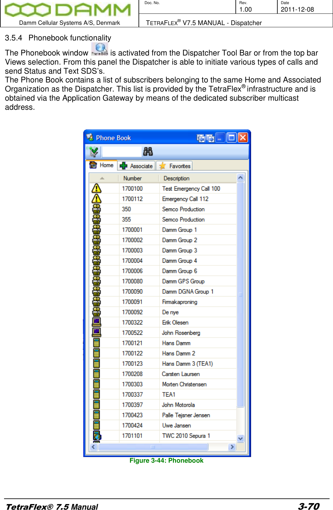        Doc. No. Rev. Date     1.00 2011-12-08  Damm Cellular Systems A/S, Denmark   TETRAFLEX® V7.5 MANUAL - Dispatcher  TetraFlex® 7.5 Manual 3-70 3.5.4  Phonebook functionality The Phonebook window   is activated from the Dispatcher Tool Bar or from the top bar Views selection. From this panel the Dispatcher is able to initiate various types of calls and send Status and Text SDS’s. The Phone Book contains a list of subscribers belonging to the same Home and Associated Organization as the Dispatcher. This list is provided by the TetraFlex® infrastructure and is obtained via the Application Gateway by means of the dedicated subscriber multicast address.                          Figure 3-44: Phonebook   