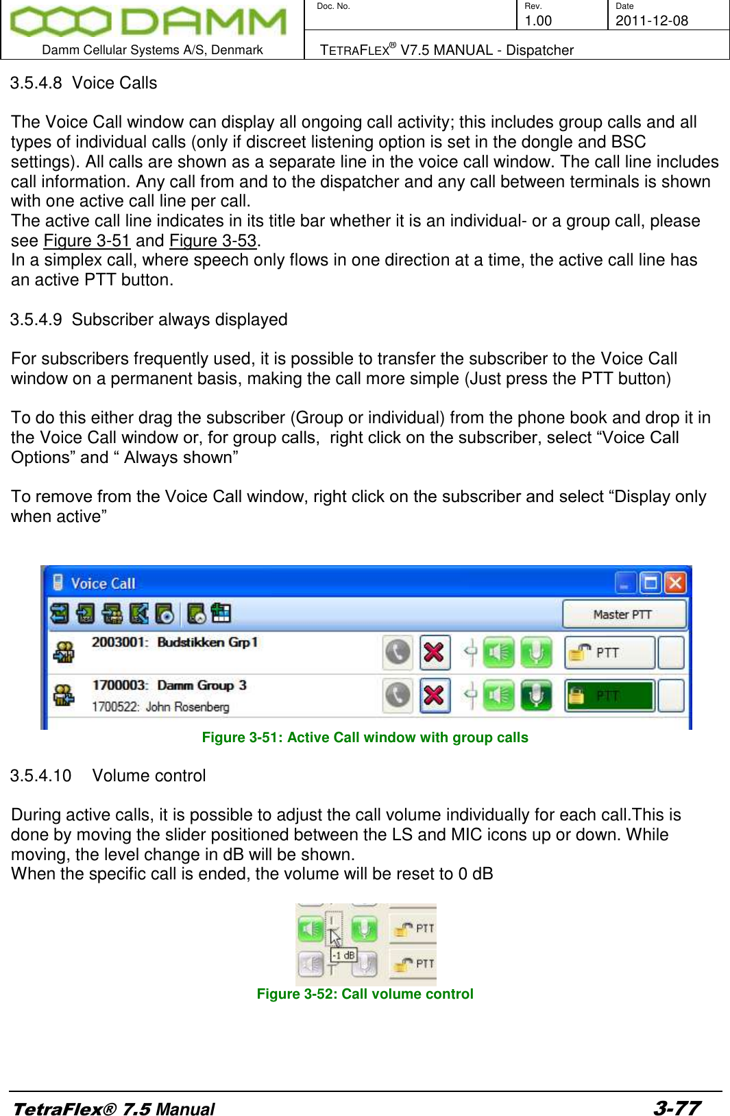        Doc. No. Rev. Date     1.00 2011-12-08  Damm Cellular Systems A/S, Denmark   TETRAFLEX® V7.5 MANUAL - Dispatcher  TetraFlex® 7.5 Manual 3-77 3.5.4.8  Voice Calls  The Voice Call window can display all ongoing call activity; this includes group calls and all types of individual calls (only if discreet listening option is set in the dongle and BSC settings). All calls are shown as a separate line in the voice call window. The call line includes call information. Any call from and to the dispatcher and any call between terminals is shown with one active call line per call. The active call line indicates in its title bar whether it is an individual- or a group call, please see Figure 3-51 and Figure 3-53.  In a simplex call, where speech only flows in one direction at a time, the active call line has an active PTT button.   3.5.4.9  Subscriber always displayed  For subscribers frequently used, it is possible to transfer the subscriber to the Voice Call window on a permanent basis, making the call more simple (Just press the PTT button)  To do this either drag the subscriber (Group or individual) from the phone book and drop it in the Voice Call window or, for group calls,  right click on the subscriber, select “Voice Call Options” and “ Always shown”  To remove from the Voice Call window, right click on the subscriber and select “Display only when active”    Figure 3-51: Active Call window with group calls  3.5.4.10  Volume control  During active calls, it is possible to adjust the call volume individually for each call.This is done by moving the slider positioned between the LS and MIC icons up or down. While moving, the level change in dB will be shown. When the specific call is ended, the volume will be reset to 0 dB    Figure 3-52: Call volume control    