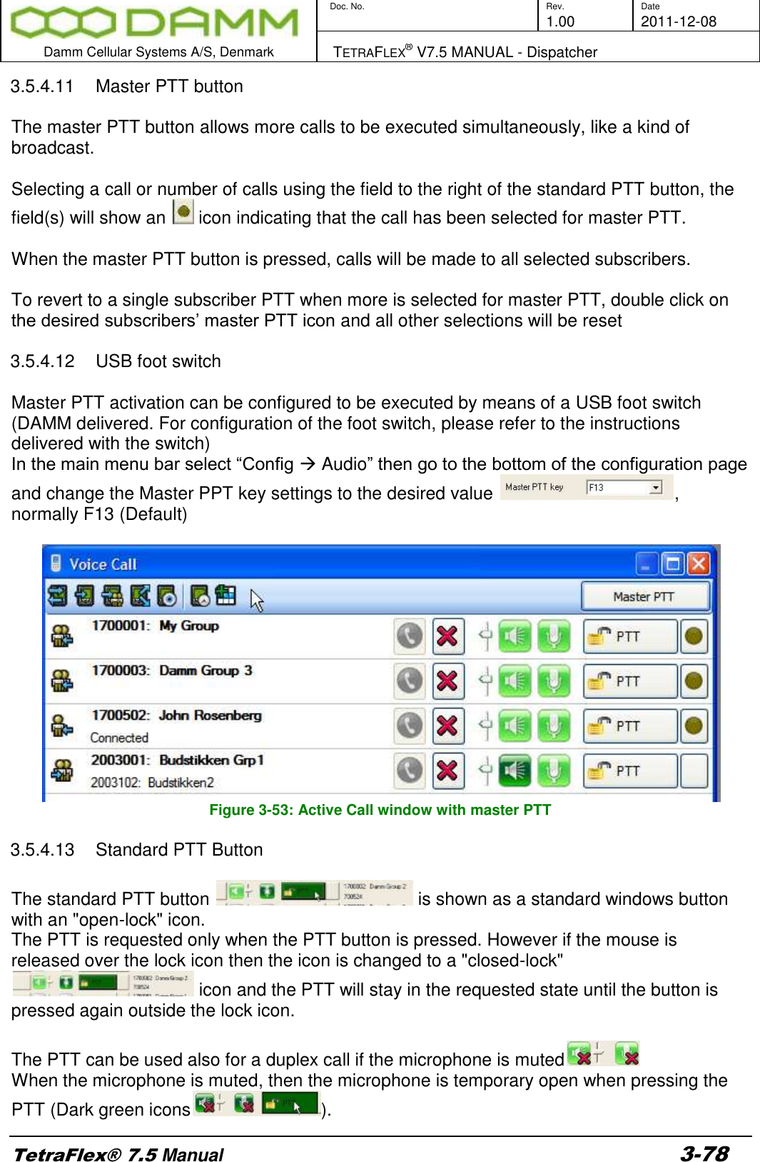        Doc. No. Rev. Date     1.00 2011-12-08  Damm Cellular Systems A/S, Denmark   TETRAFLEX® V7.5 MANUAL - Dispatcher  TetraFlex® 7.5 Manual 3-78 3.5.4.11  Master PTT button  The master PTT button allows more calls to be executed simultaneously, like a kind of broadcast.  Selecting a call or number of calls using the field to the right of the standard PTT button, the field(s) will show an   icon indicating that the call has been selected for master PTT.  When the master PTT button is pressed, calls will be made to all selected subscribers.  To revert to a single subscriber PTT when more is selected for master PTT, double click on the desired subscribers’ master PTT icon and all other selections will be reset  3.5.4.12  USB foot switch  Master PTT activation can be configured to be executed by means of a USB foot switch (DAMM delivered. For configuration of the foot switch, please refer to the instructions delivered with the switch) In the main menu bar select “Config  Audio” then go to the bottom of the configuration page and change the Master PPT key settings to the desired value  , normally F13 (Default)   Figure 3-53: Active Call window with master PTT  3.5.4.13  Standard PTT Button  The standard PTT button   is shown as a standard windows button with an &quot;open-lock&quot; icon. The PTT is requested only when the PTT button is pressed. However if the mouse is released over the lock icon then the icon is changed to a &quot;closed-lock&quot;  icon and the PTT will stay in the requested state until the button is pressed again outside the lock icon.  The PTT can be used also for a duplex call if the microphone is muted  When the microphone is muted, then the microphone is temporary open when pressing the PTT (Dark green icons ). 