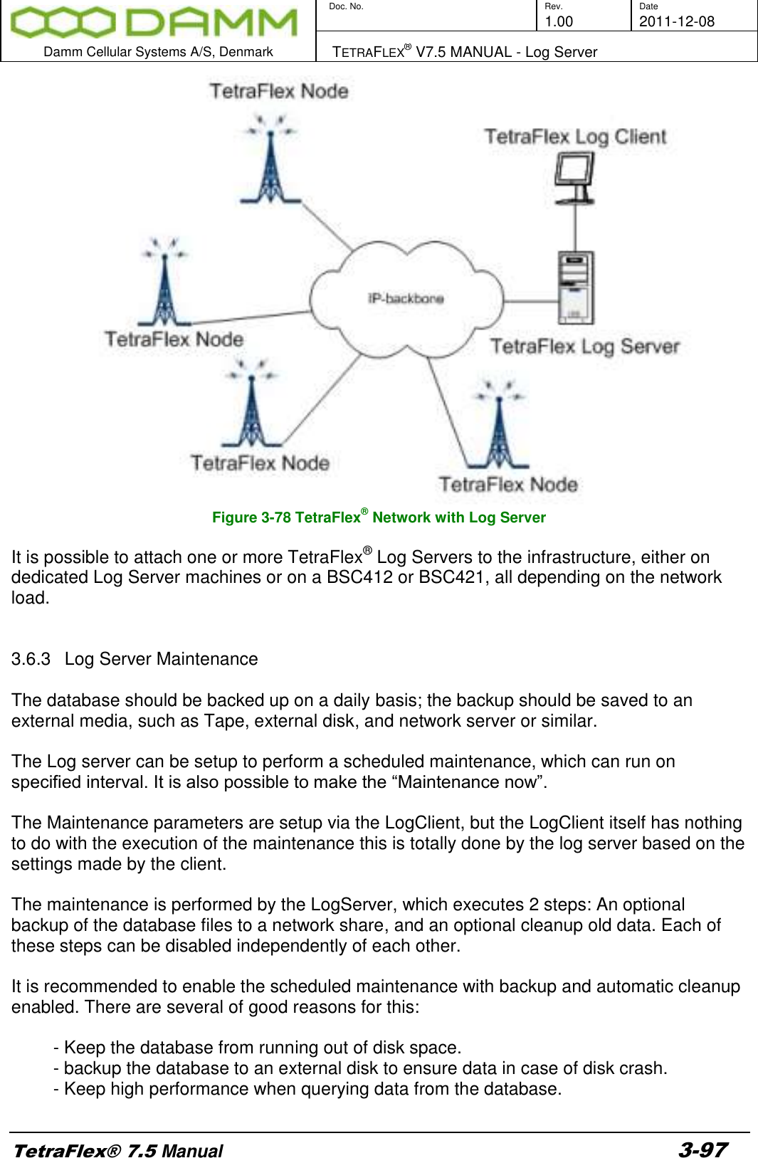        Doc. No. Rev. Date     1.00 2011-12-08  Damm Cellular Systems A/S, Denmark   TETRAFLEX® V7.5 MANUAL - Log Server  TetraFlex® 7.5 Manual 3-97  Figure 3-78 TetraFlex® Network with Log Server  It is possible to attach one or more TetraFlex® Log Servers to the infrastructure, either on dedicated Log Server machines or on a BSC412 or BSC421, all depending on the network load.   3.6.3  Log Server Maintenance   The database should be backed up on a daily basis; the backup should be saved to an external media, such as Tape, external disk, and network server or similar.  The Log server can be setup to perform a scheduled maintenance, which can run on specified interval. It is also possible to make the “Maintenance now”.   The Maintenance parameters are setup via the LogClient, but the LogClient itself has nothing to do with the execution of the maintenance this is totally done by the log server based on the settings made by the client.  The maintenance is performed by the LogServer, which executes 2 steps: An optional backup of the database files to a network share, and an optional cleanup old data. Each of these steps can be disabled independently of each other.  It is recommended to enable the scheduled maintenance with backup and automatic cleanup enabled. There are several of good reasons for this:  - Keep the database from running out of disk space.  - backup the database to an external disk to ensure data in case of disk crash. - Keep high performance when querying data from the database.    