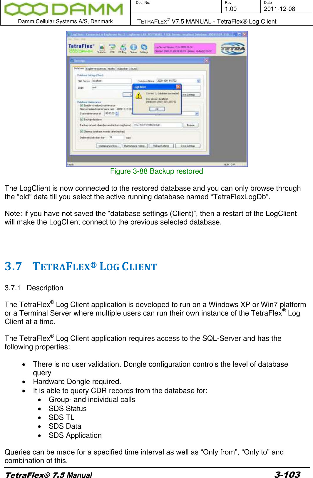        Doc. No. Rev. Date     1.00 2011-12-08  Damm Cellular Systems A/S, Denmark   TETRAFLEX® V7.5 MANUAL - TetraFlex® Log Client  TetraFlex® 7.5 Manual 3-103  Figure 3-88 Backup restored  The LogClient is now connected to the restored database and you can only browse through the “old” data till you select the active running database named “TetraFlexLogDb”.   Note: if you have not saved the “database settings (Client)”, then a restart of the LogClient will make the LogClient connect to the previous selected database.    3.7 TETRAFLEX® LOG CLIENT   3.7.1  Description  The TetraFlex® Log Client application is developed to run on a Windows XP or Win7 platform or a Terminal Server where multiple users can run their own instance of the TetraFlex® Log Client at a time.  The TetraFlex® Log Client application requires access to the SQL-Server and has the following properties:    There is no user validation. Dongle configuration controls the level of database query   Hardware Dongle required.   It is able to query CDR records from the database for:    Group- and individual calls   SDS Status   SDS TL   SDS Data   SDS Application  Queries can be made for a specified time interval as well as “Only from”, “Only to” and combination of this.  