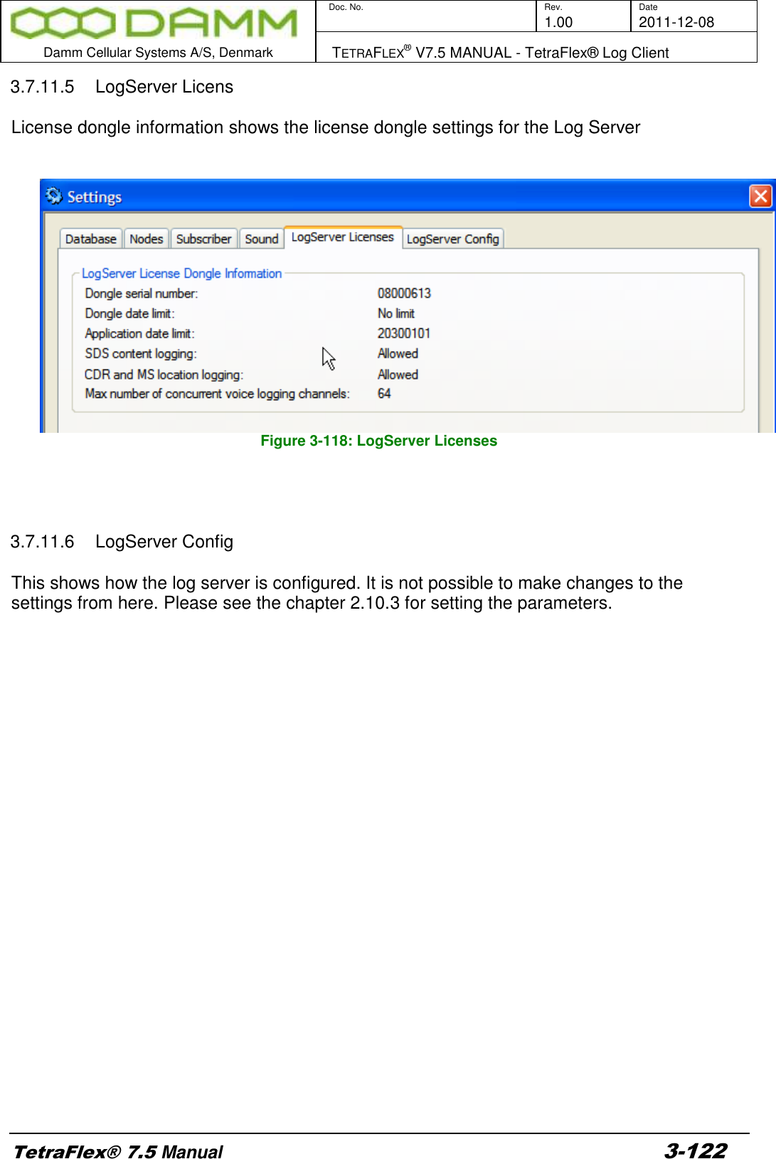        Doc. No. Rev. Date     1.00 2011-12-08  Damm Cellular Systems A/S, Denmark   TETRAFLEX® V7.5 MANUAL - TetraFlex® Log Client  TetraFlex® 7.5 Manual 3-122 3.7.11.5  LogServer Licens  License dongle information shows the license dongle settings for the Log Server     Figure 3-118: LogServer Licenses     3.7.11.6  LogServer Config  This shows how the log server is configured. It is not possible to make changes to the settings from here. Please see the chapter 2.10.3 for setting the parameters.  