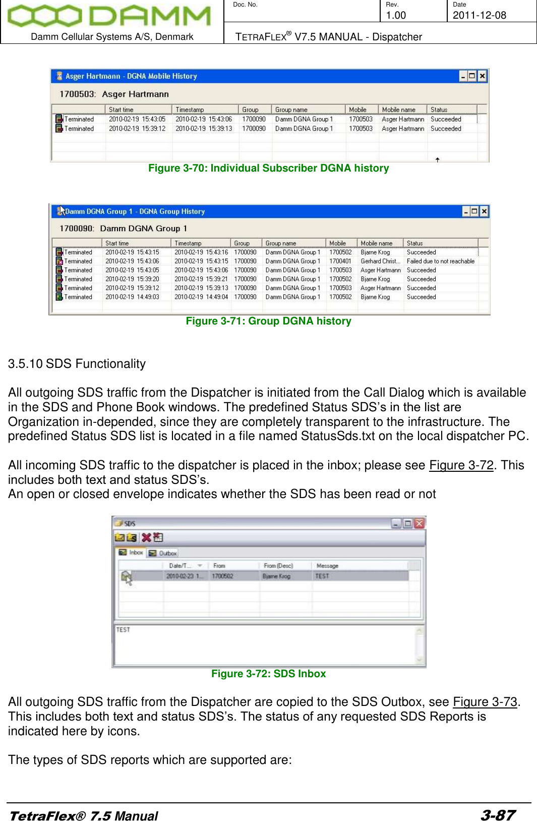        Doc. No. Rev. Date     1.00 2011-12-08  Damm Cellular Systems A/S, Denmark   TETRAFLEX® V7.5 MANUAL - Dispatcher  TetraFlex® 7.5 Manual 3-87   Figure 3-70: Individual Subscriber DGNA history    Figure 3-71: Group DGNA history   3.5.10 SDS Functionality  All outgoing SDS traffic from the Dispatcher is initiated from the Call Dialog which is available in the SDS and Phone Book windows. The predefined Status SDS’s in the list are Organization in-depended, since they are completely transparent to the infrastructure. The predefined Status SDS list is located in a file named StatusSds.txt on the local dispatcher PC.   All incoming SDS traffic to the dispatcher is placed in the inbox; please see Figure 3-72. This includes both text and status SDS’s. An open or closed envelope indicates whether the SDS has been read or not   Figure 3-72: SDS Inbox  All outgoing SDS traffic from the Dispatcher are copied to the SDS Outbox, see Figure 3-73. This includes both text and status SDS’s. The status of any requested SDS Reports is indicated here by icons.   The types of SDS reports which are supported are:  