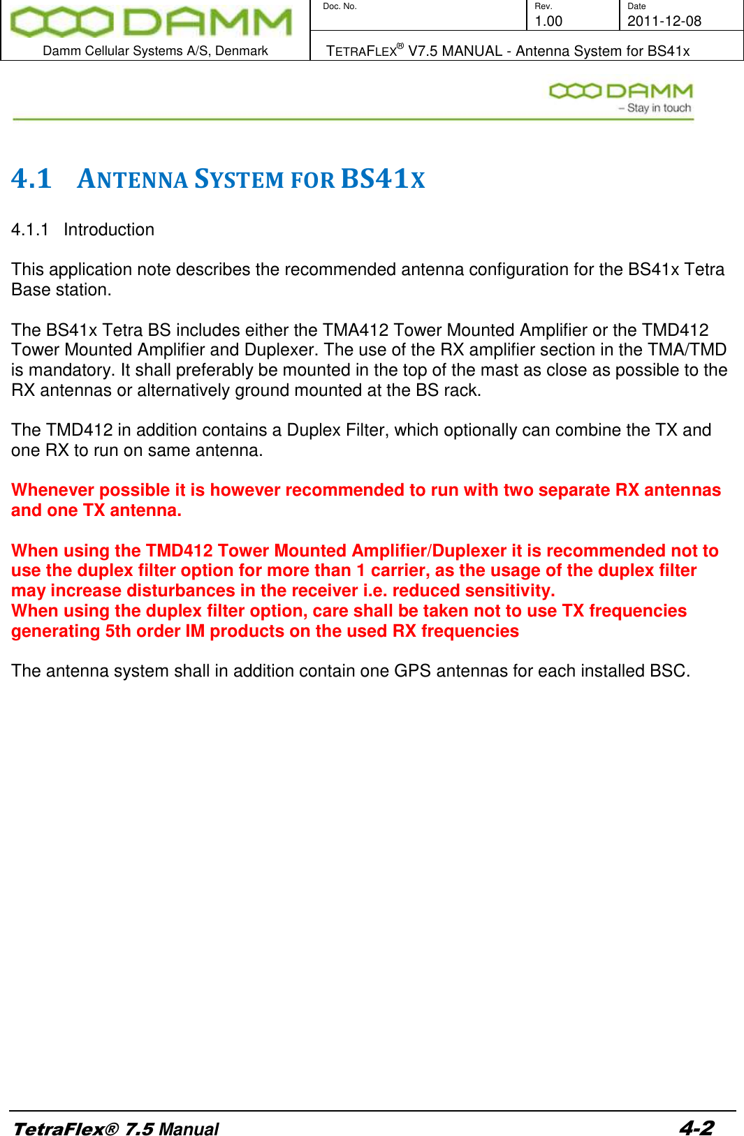        Doc. No. Rev. Date     1.00 2011-12-08  Damm Cellular Systems A/S, Denmark   TETRAFLEX® V7.5 MANUAL - Antenna System for BS41x  TetraFlex® 7.5 Manual 4-2   4.1 ANTENNA SYSTEM FOR BS41X  4.1.1  Introduction  This application note describes the recommended antenna configuration for the BS41x Tetra Base station.  The BS41x Tetra BS includes either the TMA412 Tower Mounted Amplifier or the TMD412 Tower Mounted Amplifier and Duplexer. The use of the RX amplifier section in the TMA/TMD is mandatory. It shall preferably be mounted in the top of the mast as close as possible to the RX antennas or alternatively ground mounted at the BS rack.  The TMD412 in addition contains a Duplex Filter, which optionally can combine the TX and one RX to run on same antenna.    Whenever possible it is however recommended to run with two separate RX antennas and one TX antenna.  When using the TMD412 Tower Mounted Amplifier/Duplexer it is recommended not to use the duplex filter option for more than 1 carrier, as the usage of the duplex filter may increase disturbances in the receiver i.e. reduced sensitivity. When using the duplex filter option, care shall be taken not to use TX frequencies generating 5th order IM products on the used RX frequencies   The antenna system shall in addition contain one GPS antennas for each installed BSC.                       