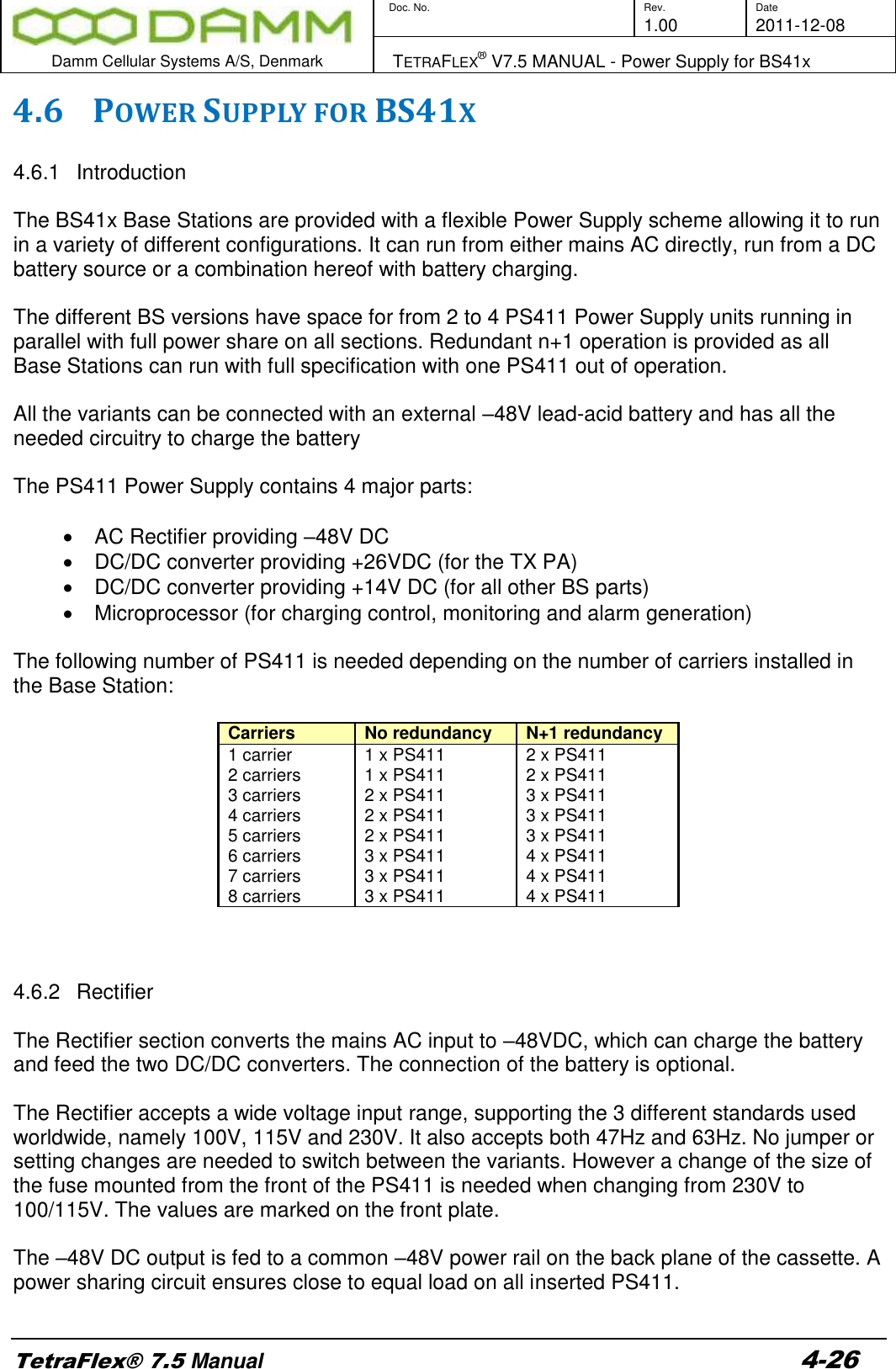        Doc. No. Rev. Date     1.00 2011-12-08  Damm Cellular Systems A/S, Denmark   TETRAFLEX® V7.5 MANUAL - Power Supply for BS41x  TetraFlex® 7.5 Manual 4-26 4.6 POWER SUPPLY FOR BS41X  4.6.1  Introduction  The BS41x Base Stations are provided with a flexible Power Supply scheme allowing it to run in a variety of different configurations. It can run from either mains AC directly, run from a DC battery source or a combination hereof with battery charging.  The different BS versions have space for from 2 to 4 PS411 Power Supply units running in parallel with full power share on all sections. Redundant n+1 operation is provided as all Base Stations can run with full specification with one PS411 out of operation.  All the variants can be connected with an external –48V lead-acid battery and has all the needed circuitry to charge the battery  The PS411 Power Supply contains 4 major parts:    AC Rectifier providing –48V DC   DC/DC converter providing +26VDC (for the TX PA)   DC/DC converter providing +14V DC (for all other BS parts)   Microprocessor (for charging control, monitoring and alarm generation)   The following number of PS411 is needed depending on the number of carriers installed in the Base Station:  Carriers No redundancy N+1 redundancy 1 carrier 1 x PS411 2 x PS411 2 carriers 1 x PS411 2 x PS411 3 carriers 2 x PS411 3 x PS411 4 carriers 2 x PS411 3 x PS411 5 carriers 2 x PS411 3 x PS411 6 carriers 3 x PS411 4 x PS411 7 carriers 3 x PS411 4 x PS411 8 carriers 3 x PS411 4 x PS411    4.6.2  Rectifier  The Rectifier section converts the mains AC input to –48VDC, which can charge the battery and feed the two DC/DC converters. The connection of the battery is optional.  The Rectifier accepts a wide voltage input range, supporting the 3 different standards used worldwide, namely 100V, 115V and 230V. It also accepts both 47Hz and 63Hz. No jumper or setting changes are needed to switch between the variants. However a change of the size of the fuse mounted from the front of the PS411 is needed when changing from 230V to 100/115V. The values are marked on the front plate.  The –48V DC output is fed to a common –48V power rail on the back plane of the cassette. A power sharing circuit ensures close to equal load on all inserted PS411.  