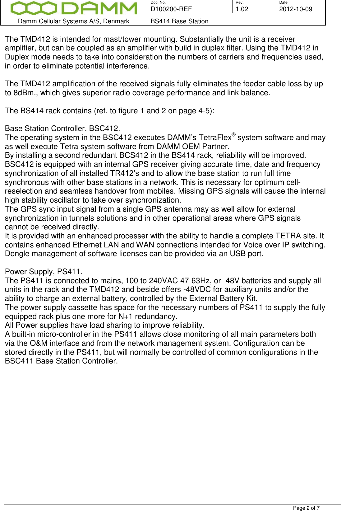  Doc. No. Rev. Date D100200-REF  1.02 2012-10-09  Damm Cellular Systems A/S, Denmark BS414 Base Station   Page 2 of 7 The TMD412 is intended for mast/tower mounting. Substantially the unit is a receiver amplifier, but can be coupled as an amplifier with build in duplex filter. Using the TMD412 in Duplex mode needs to take into consideration the numbers of carriers and frequencies used, in order to eliminate potential interference.   The TMD412 amplification of the received signals fully eliminates the feeder cable loss by up to 8dBm., which gives superior radio coverage performance and link balance.  The BS414 rack contains (ref. to figure 1 and 2 on page 4-5):  Base Station Controller, BSC412. The operating system in the BSC412 executes DAMM’s TetraFlex® system software and may as well execute Tetra system software from DAMM OEM Partner. By installing a second redundant BCS412 in the BS414 rack, reliability will be improved.  BSC412 is equipped with an internal GPS receiver giving accurate time, date and frequency synchronization of all installed TR412’s and to allow the base station to run full time synchronous with other base stations in a network. This is necessary for optimum cell-reselection and seamless handover from mobiles. Missing GPS signals will cause the internal high stability oscillator to take over synchronization. The GPS sync input signal from a single GPS antenna may as well allow for external synchronization in tunnels solutions and in other operational areas where GPS signals cannot be received directly. It is provided with an enhanced processer with the ability to handle a complete TETRA site. It contains enhanced Ethernet LAN and WAN connections intended for Voice over IP switching. Dongle management of software licenses can be provided via an USB port.   Power Supply, PS411. The PS411 is connected to mains, 100 to 240VAC 47-63Hz, or -48V batteries and supply all units in the rack and the TMD412 and beside offers -48VDC for auxiliary units and/or the ability to charge an external battery, controlled by the External Battery Kit. The power supply cassette has space for the necessary numbers of PS411 to supply the fully equipped rack plus one more for N+1 redundancy.  All Power supplies have load sharing to improve reliability. A built-in micro-controller in the PS411 allows close monitoring of all main parameters both via the O&amp;M interface and from the network management system. Configuration can be stored directly in the PS411, but will normally be controlled of common configurations in the BSC411 Base Station Controller.  