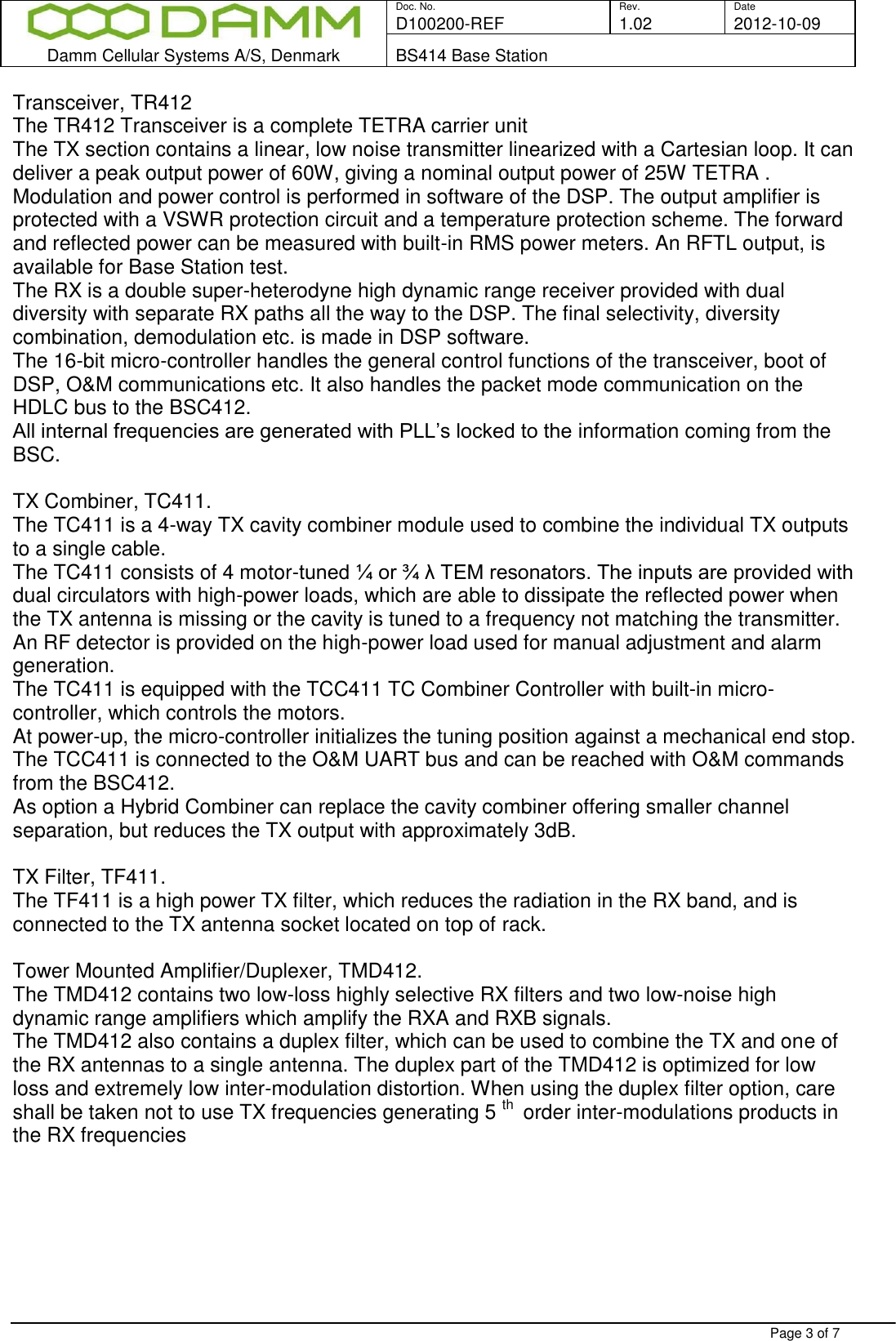  Doc. No. Rev. Date D100200-REF  1.02 2012-10-09  Damm Cellular Systems A/S, Denmark BS414 Base Station   Page 3 of 7 Transceiver, TR412 The TR412 Transceiver is a complete TETRA carrier unit The TX section contains a linear, low noise transmitter linearized with a Cartesian loop. It can deliver a peak output power of 60W, giving a nominal output power of 25W TETRA . Modulation and power control is performed in software of the DSP. The output amplifier is protected with a VSWR protection circuit and a temperature protection scheme. The forward and reflected power can be measured with built-in RMS power meters. An RFTL output, is available for Base Station test. The RX is a double super-heterodyne high dynamic range receiver provided with dual diversity with separate RX paths all the way to the DSP. The final selectivity, diversity combination, demodulation etc. is made in DSP software.  The 16-bit micro-controller handles the general control functions of the transceiver, boot of DSP, O&amp;M communications etc. It also handles the packet mode communication on the HDLC bus to the BSC412.  All internal frequencies are generated with PLL’s locked to the information coming from the BSC.   TX Combiner, TC411. The TC411 is a 4-way TX cavity combiner module used to combine the individual TX outputs to a single cable.  The TC411 consists of 4 motor-tuned ¼ or ¾ λ TEM resonators. The inputs are provided with dual circulators with high-power loads, which are able to dissipate the reflected power when the TX antenna is missing or the cavity is tuned to a frequency not matching the transmitter. An RF detector is provided on the high-power load used for manual adjustment and alarm generation. The TC411 is equipped with the TCC411 TC Combiner Controller with built-in micro-controller, which controls the motors.  At power-up, the micro-controller initializes the tuning position against a mechanical end stop. The TCC411 is connected to the O&amp;M UART bus and can be reached with O&amp;M commands from the BSC412. As option a Hybrid Combiner can replace the cavity combiner offering smaller channel separation, but reduces the TX output with approximately 3dB.  TX Filter, TF411. The TF411 is a high power TX filter, which reduces the radiation in the RX band, and is connected to the TX antenna socket located on top of rack.  Tower Mounted Amplifier/Duplexer, TMD412. The TMD412 contains two low-loss highly selective RX filters and two low-noise high dynamic range amplifiers which amplify the RXA and RXB signals. The TMD412 also contains a duplex filter, which can be used to combine the TX and one of the RX antennas to a single antenna. The duplex part of the TMD412 is optimized for low loss and extremely low inter-modulation distortion. When using the duplex filter option, care shall be taken not to use TX frequencies generating 5 th  order inter-modulations products in the RX frequencies  