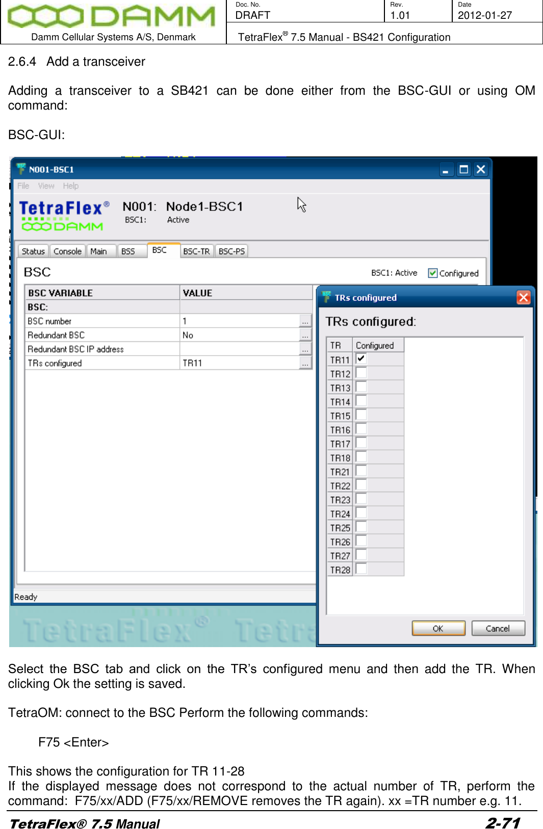        Doc. No. Rev. Date    DRAFT  1.01 2012-01-27  Damm Cellular Systems A/S, Denmark   TetraFlex® 7.5 Manual - BS421 Configuration  TetraFlex® 7.5 Manual 2-71 2.6.4  Add a transceiver  Adding  a  transceiver  to  a  SB421  can  be  done  either  from  the  BSC-GUI  or  using  OM command:  BSC-GUI:    Select  the  BSC  tab  and  click  on  the  TR’s  configured  menu  and  then  add  the  TR.  When clicking Ok the setting is saved.  TetraOM: connect to the BSC Perform the following commands:  F75 &lt;Enter&gt;  This shows the configuration for TR 11-28 If  the  displayed  message  does  not  correspond  to  the  actual  number  of  TR,  perform  the command:  F75/xx/ADD (F75/xx/REMOVE removes the TR again). xx =TR number e.g. 11. 