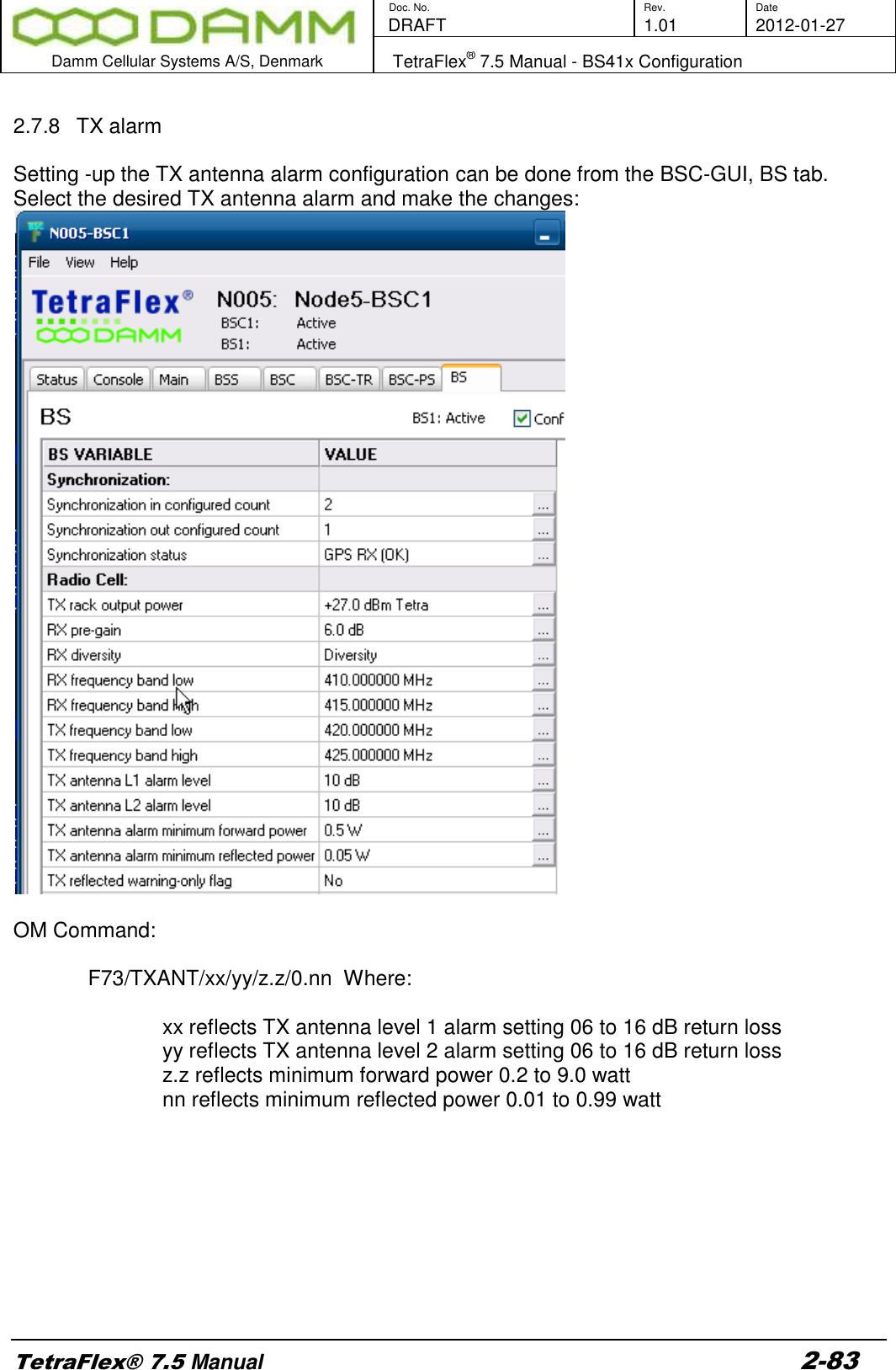        Doc. No. Rev. Date    DRAFT  1.01 2012-01-27  Damm Cellular Systems A/S, Denmark   TetraFlex® 7.5 Manual - BS41x Configuration  TetraFlex® 7.5 Manual 2-83  2.7.8  TX alarm  Setting -up the TX antenna alarm configuration can be done from the BSC-GUI, BS tab. Select the desired TX antenna alarm and make the changes:   OM Command:      F73/TXANT/xx/yy/z.z/0.nn  Where:   xx reflects TX antenna level 1 alarm setting 06 to 16 dB return loss yy reflects TX antenna level 2 alarm setting 06 to 16 dB return loss z.z reflects minimum forward power 0.2 to 9.0 watt nn reflects minimum reflected power 0.01 to 0.99 watt          
