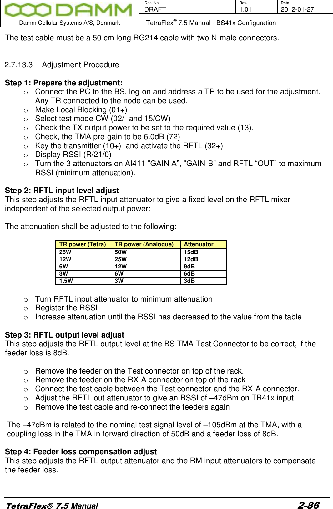        Doc. No. Rev. Date    DRAFT  1.01 2012-01-27  Damm Cellular Systems A/S, Denmark   TetraFlex® 7.5 Manual - BS41x Configuration  TetraFlex® 7.5 Manual 2-86 The test cable must be a 50 cm long RG214 cable with two N-male connectors.    2.7.13.3  Adjustment Procedure  Step 1: Prepare the adjustment: o  Connect the PC to the BS, log-on and address a TR to be used for the adjustment. Any TR connected to the node can be used. o  Make Local Blocking (01+) o  Select test mode CW (02/- and 15/CW) o  Check the TX output power to be set to the required value (13). o  Check, the TMA pre-gain to be 6.0dB (72) o  Key the transmitter (10+)  and activate the RFTL (32+) o  Display RSSI (R/21/0) o Turn the 3 attenuators on AI411 “GAIN A”, “GAIN-B” and RFTL “OUT” to maximum RSSI (minimum attenuation).  Step 2: RFTL input level adjust This step adjusts the RFTL input attenuator to give a fixed level on the RFTL mixer independent of the selected output power:  The attenuation shall be adjusted to the following:  TR power (Tetra)   TR power (Analogue) Attenuator 25W 50W 15dB 12W 25W 12dB 6W 12W 9dB 3W 6W 6dB 1.5W 3W 3dB  o  Turn RFTL input attenuator to minimum attenuation o  Register the RSSI o  Increase attenuation until the RSSI has decreased to the value from the table   Step 3: RFTL output level adjust This step adjusts the RFTL output level at the BS TMA Test Connector to be correct, if the feeder loss is 8dB.  o  Remove the feeder on the Test connector on top of the rack. o  Remove the feeder on the RX-A connector on top of the rack o  Connect the test cable between the Test connector and the RX-A connector. o  Adjust the RFTL out attenuator to give an RSSI of –47dBm on TR41x input. o  Remove the test cable and re-connect the feeders again  The –47dBm is related to the nominal test signal level of –105dBm at the TMA, with a coupling loss in the TMA in forward direction of 50dB and a feeder loss of 8dB.  Step 4: Feeder loss compensation adjust This step adjusts the RFTL output attenuator and the RM input attenuators to compensate the feeder loss.  