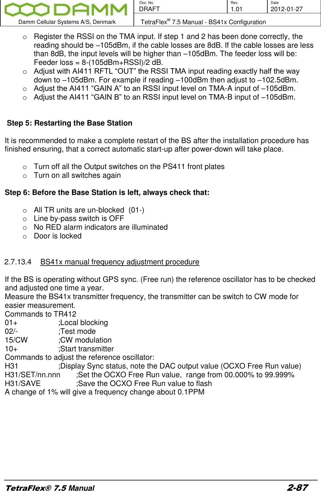        Doc. No. Rev. Date    DRAFT  1.01 2012-01-27  Damm Cellular Systems A/S, Denmark   TetraFlex® 7.5 Manual - BS41x Configuration  TetraFlex® 7.5 Manual 2-87 o  Register the RSSI on the TMA input. If step 1 and 2 has been done correctly, the reading should be –105dBm, if the cable losses are 8dB. If the cable losses are less than 8dB, the input levels will be higher than –105dBm. The feeder loss will be: Feeder loss = 8-(105dBm+RSSI)/2 dB. o Adjust with AI411 RFTL “OUT” the RSSI TMA input reading exactly half the way down to –105dBm. For example if reading –100dBm then adjust to –102.5dBm. o Adjust the AI411 “GAIN A” to an RSSI input level on TMA-A input of –105dBm. o Adjust the AI411 “GAIN B” to an RSSI input level on TMA-B input of –105dBm.    Step 5: Restarting the Base Station   It is recommended to make a complete restart of the BS after the installation procedure has finished ensuring, that a correct automatic start-up after power-down will take place.  o  Turn off all the Output switches on the PS411 front plates o  Turn on all switches again  Step 6: Before the Base Station is left, always check that:  o  All TR units are un-blocked  (01-) o Line by-pass switch is OFF o  No RED alarm indicators are illuminated o  Door is locked   2.7.13.4  BS41x manual frequency adjustment procedure   If the BS is operating without GPS sync. (Free run) the reference oscillator has to be checked and adjusted one time a year.   Measure the BS41x transmitter frequency, the transmitter can be switch to CW mode for easier measurement. Commands to TR412 01+      ;Local blocking 02/-      ;Test mode 15/CW     ;CW modulation 10+      ;Start transmitter Commands to adjust the reference oscillator: H31      ;Display Sync status, note the DAC output value (OCXO Free Run value) H31/SET/nn.nnn  ;Set the OCXO Free Run value,  range from 00.000% to 99.999%  H31/SAVE    ;Save the OCXO Free Run value to flash A change of 1% will give a frequency change about 0.1PPM         