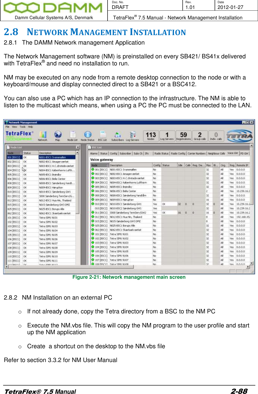        Doc. No. Rev. Date    DRAFT  1.01 2012-01-27  Damm Cellular Systems A/S, Denmark   TetraFlex® 7.5 Manual - Network Management Installation  TetraFlex® 7.5 Manual 2-88 2.8 NETWORK MANAGEMENT INSTALLATION 2.8.1  The DAMM Network management Application  The Network Management software (NM) is preinstalled on every SB421/ BS41x delivered with TetraFlex® and need no installation to run.  NM may be executed on any node from a remote desktop connection to the node or with a keyboard/mouse and display connected direct to a SB421 or a BSC412.   You can also use a PC which has an IP connection to the infrastructure. The NM is able to listen to the multicast which means, when using a PC the PC must be connected to the LAN.  Figure 2-21: Network management main screen   2.8.2  NM Installation on an external PC  o  If not already done, copy the Tetra directory from a BSC to the NM PC  o  Execute the NM.vbs file. This will copy the NM program to the user profile and start up the NM application  o  Create  a shortcut on the desktop to the NM.vbs file   Refer to section 3.3.2 for NM User Manual    