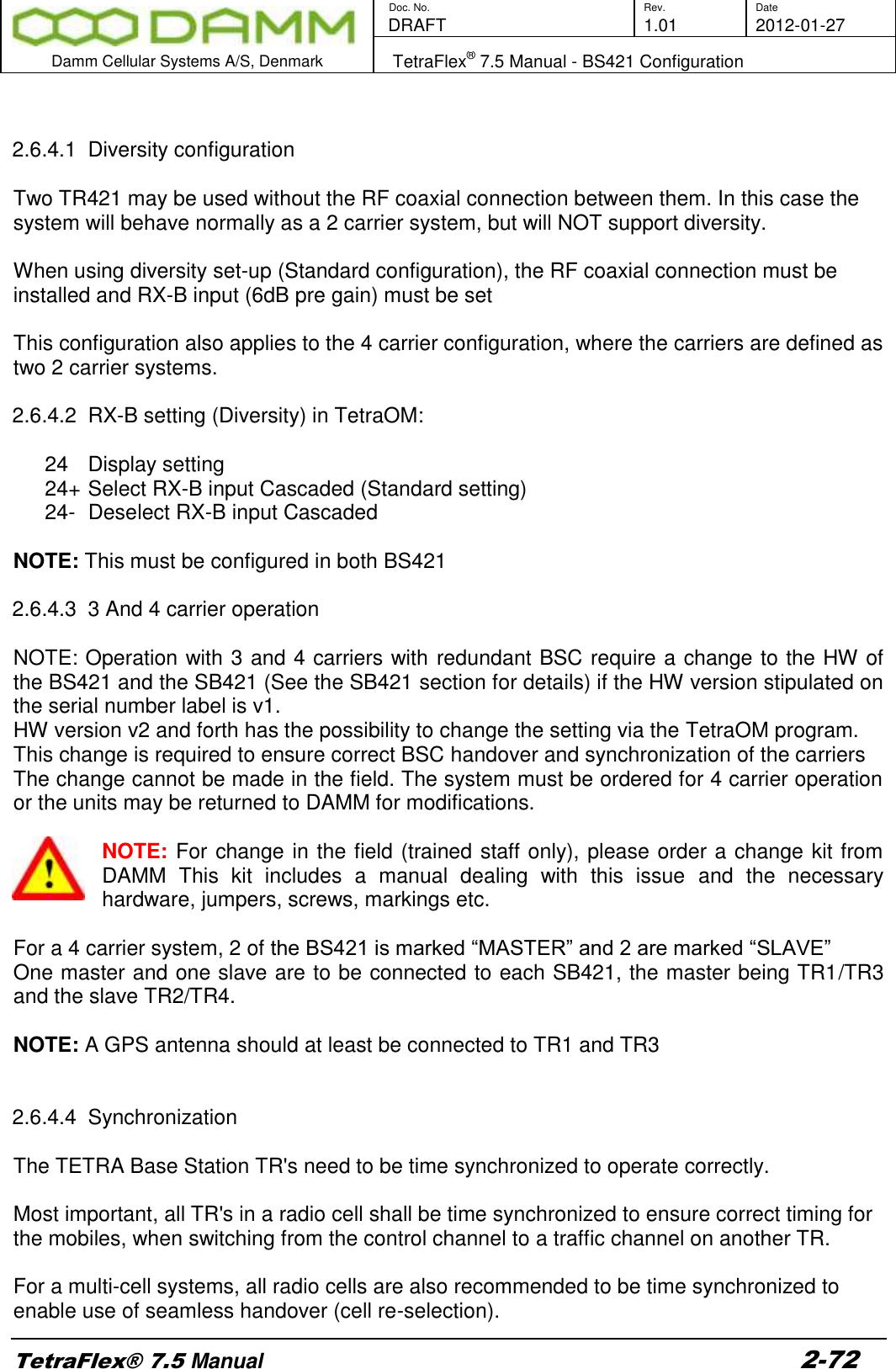        Doc. No. Rev. Date    DRAFT  1.01 2012-01-27  Damm Cellular Systems A/S, Denmark   TetraFlex® 7.5 Manual - BS421 Configuration  TetraFlex® 7.5 Manual 2-72   2.6.4.1  Diversity configuration   Two TR421 may be used without the RF coaxial connection between them. In this case the system will behave normally as a 2 carrier system, but will NOT support diversity.  When using diversity set-up (Standard configuration), the RF coaxial connection must be installed and RX-B input (6dB pre gain) must be set   This configuration also applies to the 4 carrier configuration, where the carriers are defined as two 2 carrier systems.  2.6.4.2  RX-B setting (Diversity) in TetraOM:  24  Display setting 24+ Select RX-B input Cascaded (Standard setting) 24-  Deselect RX-B input Cascaded   NOTE: This must be configured in both BS421    2.6.4.3  3 And 4 carrier operation  NOTE: Operation with 3 and 4 carriers with redundant BSC require a change to the HW of the BS421 and the SB421 (See the SB421 section for details) if the HW version stipulated on the serial number label is v1. HW version v2 and forth has the possibility to change the setting via the TetraOM program. This change is required to ensure correct BSC handover and synchronization of the carriers The change cannot be made in the field. The system must be ordered for 4 carrier operation or the units may be returned to DAMM for modifications.  NOTE: For change in the field (trained staff only), please order a change kit from DAMM  This  kit  includes  a  manual  dealing  with  this  issue  and  the  necessary hardware, jumpers, screws, markings etc.  For a 4 carrier system, 2 of the BS421 is marked “MASTER” and 2 are marked “SLAVE” One master and one slave are to be connected to each SB421, the master being TR1/TR3 and the slave TR2/TR4.  NOTE: A GPS antenna should at least be connected to TR1 and TR3   2.6.4.4  Synchronization  The TETRA Base Station TR&apos;s need to be time synchronized to operate correctly.  Most important, all TR&apos;s in a radio cell shall be time synchronized to ensure correct timing for the mobiles, when switching from the control channel to a traffic channel on another TR.  For a multi-cell systems, all radio cells are also recommended to be time synchronized to enable use of seamless handover (cell re-selection). 