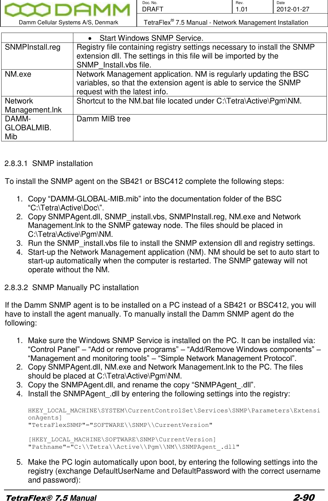        Doc. No. Rev. Date    DRAFT  1.01 2012-01-27  Damm Cellular Systems A/S, Denmark   TetraFlex® 7.5 Manual - Network Management Installation  TetraFlex® 7.5 Manual 2-90   Start Windows SNMP Service. SNMPInstall.reg Registry file containing registry settings necessary to install the SNMP extension dll. The settings in this file will be imported by the SNMP_Install.vbs file. NM.exe Network Management application. NM is regularly updating the BSC variables, so that the extension agent is able to service the SNMP request with the latest info. Network Management.lnk Shortcut to the NM.bat file located under C:\Tetra\Active\Pgm\NM. DAMM-GLOBALMIB. Mib Damm MIB tree   2.8.3.1  SNMP installation  To install the SNMP agent on the SB421 or BSC412 complete the following steps:  1. Copy “DAMM-GLOBAL-MIB.mib” into the documentation folder of the BSC “C:\Tetra\Active\Doc\”. 2.  Copy SNMPAgent.dll, SNMP_install.vbs, SNMPInstall.reg, NM.exe and Network Management.lnk to the SNMP gateway node. The files should be placed in C:\Tetra\Active\Pgm\NM. 3.  Run the SNMP_install.vbs file to install the SNMP extension dll and registry settings. 4.  Start-up the Network Management application (NM). NM should be set to auto start to start-up automatically when the computer is restarted. The SNMP gateway will not operate without the NM.  2.8.3.2  SNMP Manually PC installation   If the Damm SNMP agent is to be installed on a PC instead of a SB421 or BSC412, you will have to install the agent manually. To manually install the Damm SNMP agent do the following:  1.  Make sure the Windows SNMP Service is installed on the PC. It can be installed via: “Control Panel” – “Add or remove programs” – “Add/Remove Windows components” – “Management and monitoring tools” – “Simple Network Management Protocol”. 2.  Copy SNMPAgent.dll, NM.exe and Network Management.lnk to the PC. The files should be placed at C:\Tetra\Active\Pgm\NM. 3. Copy the SNMPAgent.dll, and rename the copy “SNMPAgent_.dll”. 4.  Install the SNMPAgent_.dll by entering the following settings into the registry:  HKEY_LOCAL_MACHINE\SYSTEM\CurrentControlSet\Services\SNMP\Parameters\ExtensionAgents] &quot;TetraFlexSNMP&quot;=&quot;SOFTWARE\\SNMP\\CurrentVersion&quot;  [HKEY_LOCAL_MACHINE\SOFTWARE\SNMP\CurrentVersion] &quot;Pathname&quot;=&quot;C:\\Tetra\\Active\\Pgm\\NM\\SNMPAgent_.dll&quot;  5.  Make the PC login automatically upon boot, by entering the following settings into the registry (exchange DefaultUserName and DefaultPassword with the correct username and password): 