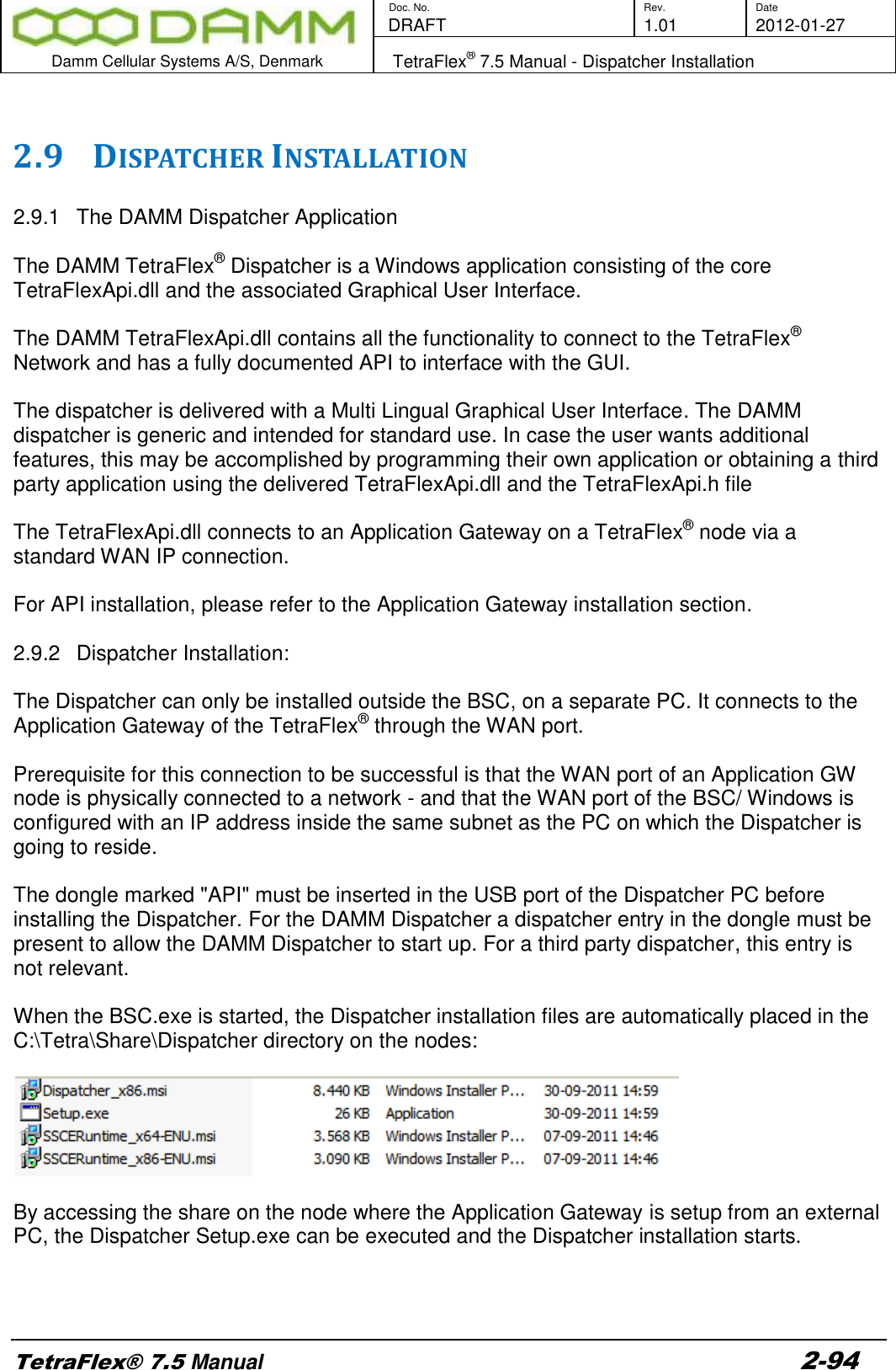        Doc. No. Rev. Date    DRAFT  1.01 2012-01-27  Damm Cellular Systems A/S, Denmark   TetraFlex® 7.5 Manual - Dispatcher Installation  TetraFlex® 7.5 Manual 2-94  2.9 DISPATCHER INSTALLATION  2.9.1  The DAMM Dispatcher Application  The DAMM TetraFlex® Dispatcher is a Windows application consisting of the core TetraFlexApi.dll and the associated Graphical User Interface.  The DAMM TetraFlexApi.dll contains all the functionality to connect to the TetraFlex® Network and has a fully documented API to interface with the GUI.  The dispatcher is delivered with a Multi Lingual Graphical User Interface. The DAMM dispatcher is generic and intended for standard use. In case the user wants additional features, this may be accomplished by programming their own application or obtaining a third party application using the delivered TetraFlexApi.dll and the TetraFlexApi.h file  The TetraFlexApi.dll connects to an Application Gateway on a TetraFlex® node via a standard WAN IP connection.  For API installation, please refer to the Application Gateway installation section.   2.9.2  Dispatcher Installation:   The Dispatcher can only be installed outside the BSC, on a separate PC. It connects to the Application Gateway of the TetraFlex® through the WAN port.    Prerequisite for this connection to be successful is that the WAN port of an Application GW node is physically connected to a network - and that the WAN port of the BSC/ Windows is configured with an IP address inside the same subnet as the PC on which the Dispatcher is going to reside.  The dongle marked &quot;API&quot; must be inserted in the USB port of the Dispatcher PC before installing the Dispatcher. For the DAMM Dispatcher a dispatcher entry in the dongle must be present to allow the DAMM Dispatcher to start up. For a third party dispatcher, this entry is not relevant.   When the BSC.exe is started, the Dispatcher installation files are automatically placed in the C:\Tetra\Share\Dispatcher directory on the nodes:    By accessing the share on the node where the Application Gateway is setup from an external PC, the Dispatcher Setup.exe can be executed and the Dispatcher installation starts.    