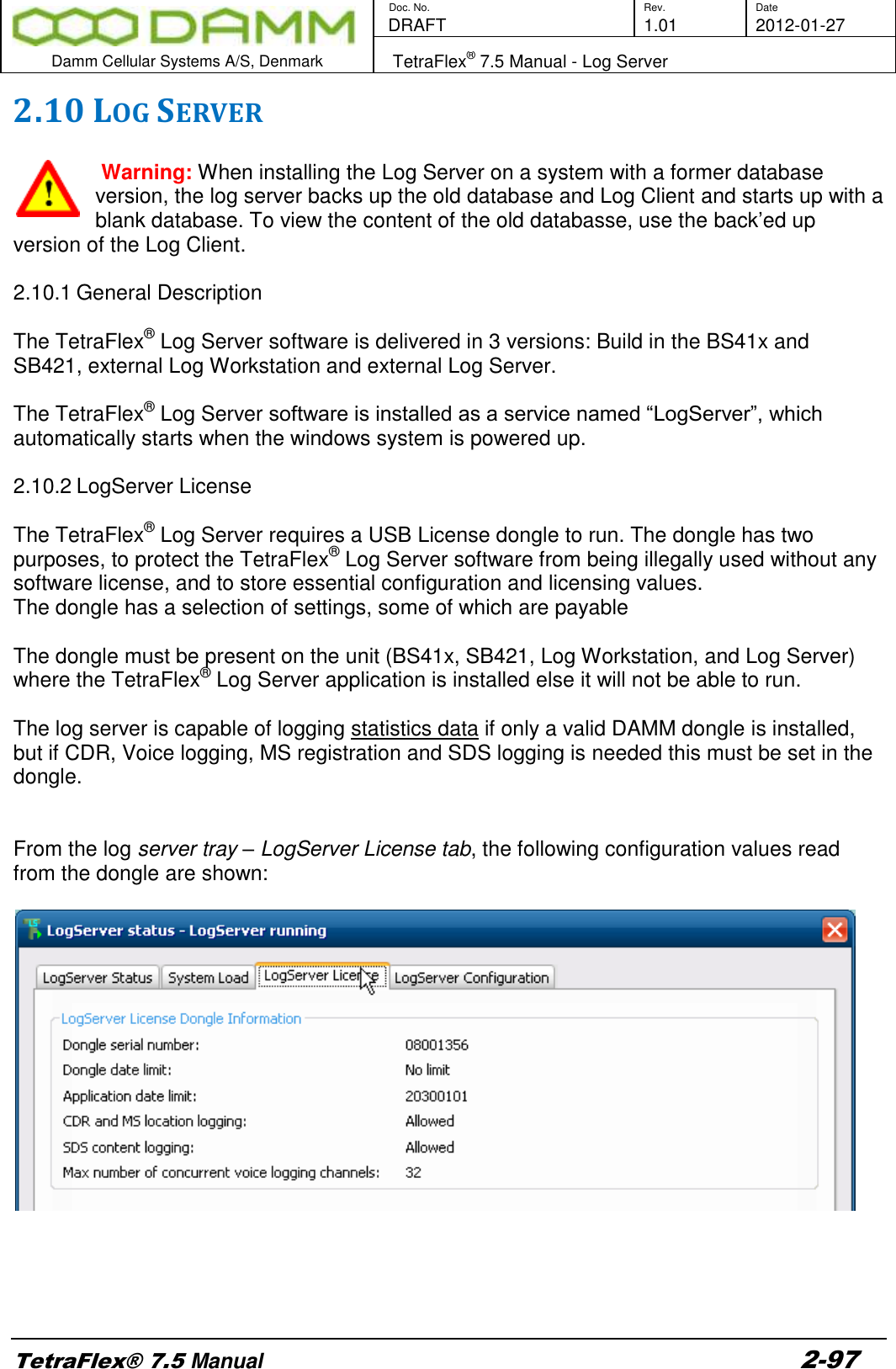        Doc. No. Rev. Date    DRAFT  1.01 2012-01-27  Damm Cellular Systems A/S, Denmark   TetraFlex® 7.5 Manual - Log Server  TetraFlex® 7.5 Manual 2-97 2.10 LOG SERVER    Warning: When installing the Log Server on a system with a former database version, the log server backs up the old database and Log Client and starts up with a blank database. To view the content of the old databasse, use the back’ed up version of the Log Client.  2.10.1 General Description  The TetraFlex® Log Server software is delivered in 3 versions: Build in the BS41x and SB421, external Log Workstation and external Log Server.   The TetraFlex® Log Server software is installed as a service named “LogServer”, which automatically starts when the windows system is powered up.   2.10.2 LogServer License  The TetraFlex® Log Server requires a USB License dongle to run. The dongle has two purposes, to protect the TetraFlex® Log Server software from being illegally used without any software license, and to store essential configuration and licensing values. The dongle has a selection of settings, some of which are payable  The dongle must be present on the unit (BS41x, SB421, Log Workstation, and Log Server) where the TetraFlex® Log Server application is installed else it will not be able to run.  The log server is capable of logging statistics data if only a valid DAMM dongle is installed, but if CDR, Voice logging, MS registration and SDS logging is needed this must be set in the dongle.   From the log server tray – LogServer License tab, the following configuration values read from the dongle are shown:        