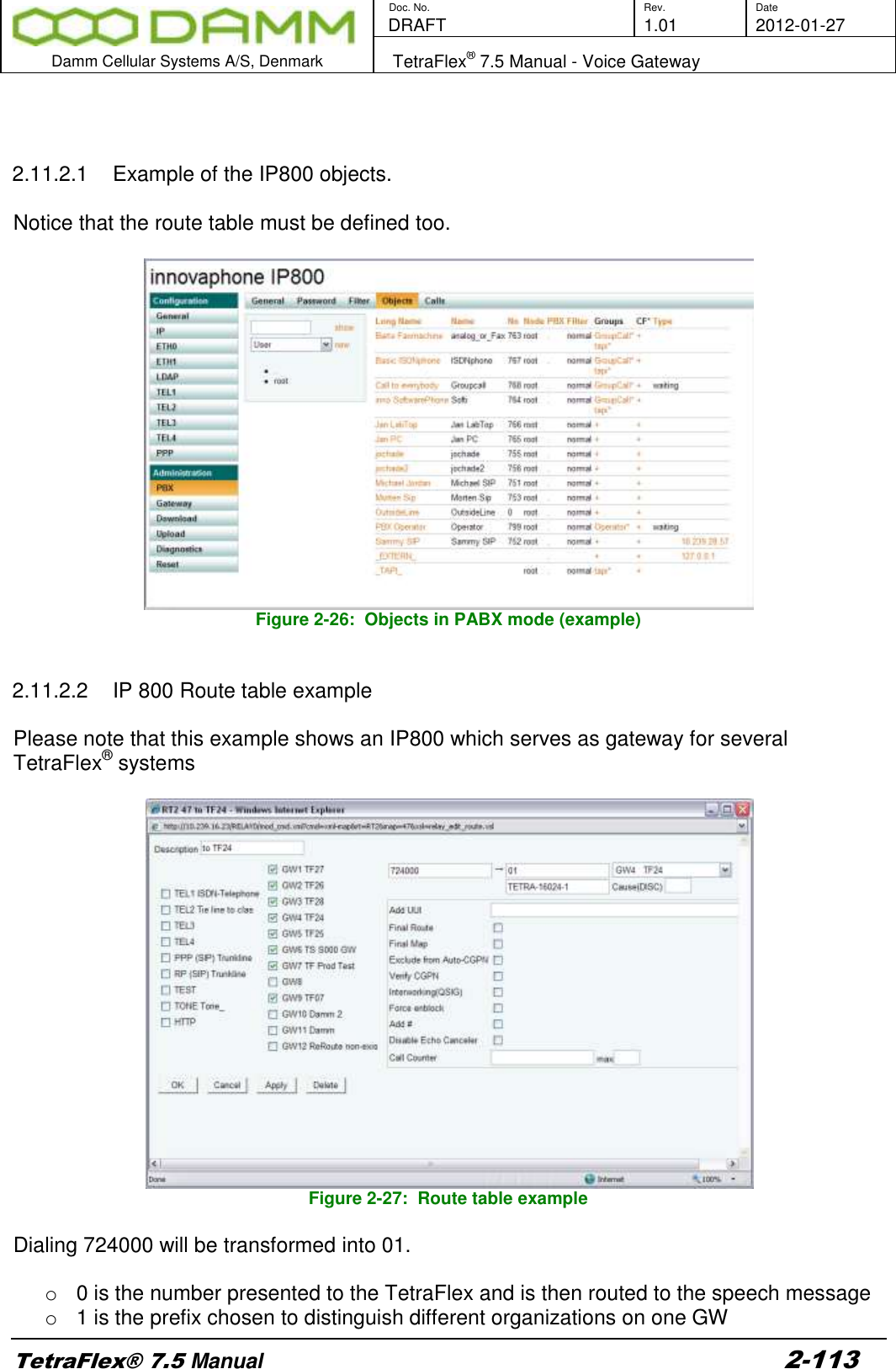        Doc. No. Rev. Date    DRAFT  1.01 2012-01-27  Damm Cellular Systems A/S, Denmark   TetraFlex® 7.5 Manual - Voice Gateway  TetraFlex® 7.5 Manual 2-113    2.11.2.1  Example of the IP800 objects.  Notice that the route table must be defined too.   Figure 2-26:  Objects in PABX mode (example)   2.11.2.2  IP 800 Route table example  Please note that this example shows an IP800 which serves as gateway for several TetraFlex® systems   Figure 2-27:  Route table example  Dialing 724000 will be transformed into 01.  o  0 is the number presented to the TetraFlex and is then routed to the speech message o  1 is the prefix chosen to distinguish different organizations on one GW 