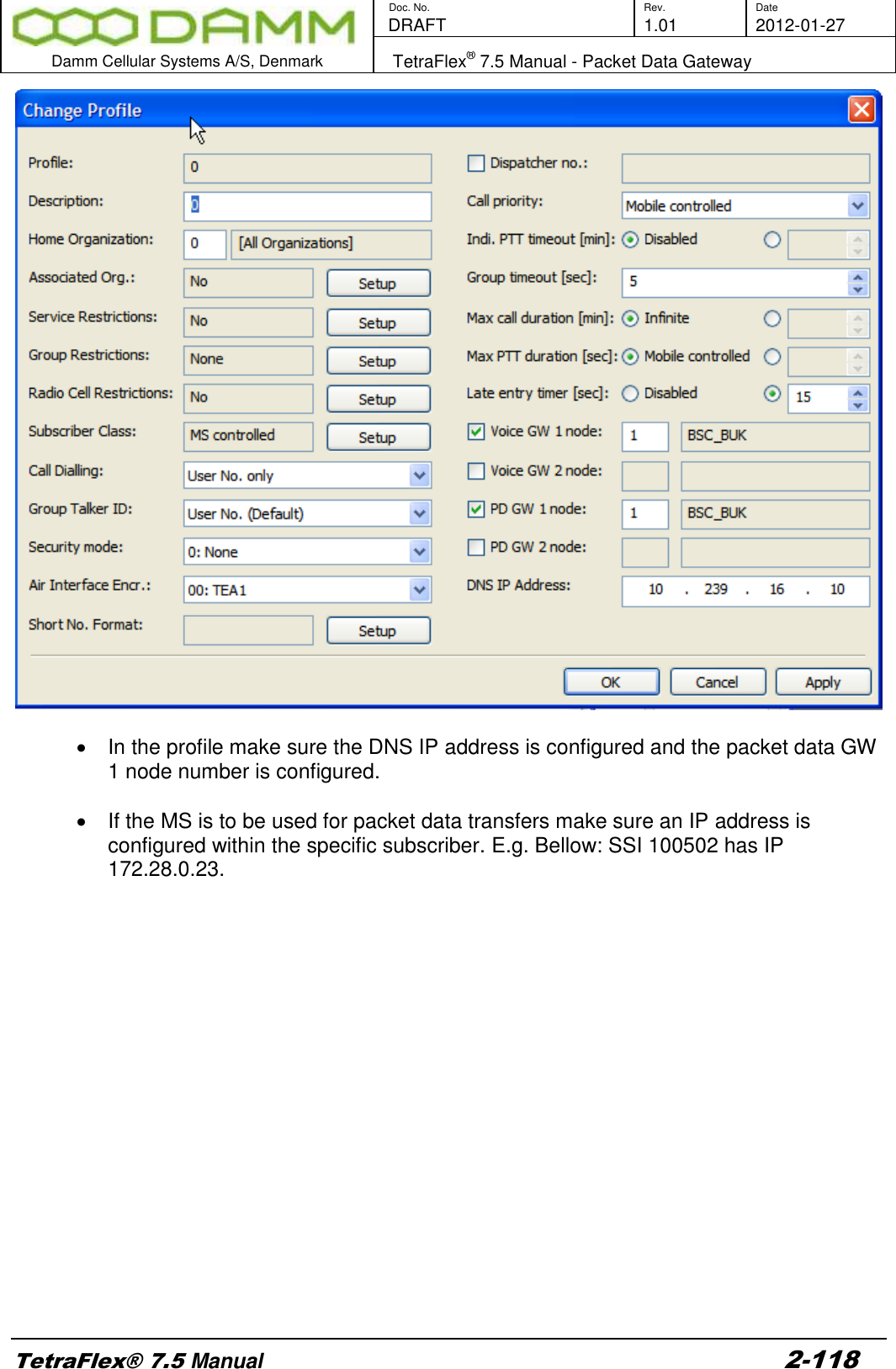        Doc. No. Rev. Date    DRAFT  1.01 2012-01-27  Damm Cellular Systems A/S, Denmark   TetraFlex® 7.5 Manual - Packet Data Gateway  TetraFlex® 7.5 Manual 2-118     In the profile make sure the DNS IP address is configured and the packet data GW 1 node number is configured.    If the MS is to be used for packet data transfers make sure an IP address is configured within the specific subscriber. E.g. Bellow: SSI 100502 has IP 172.28.0.23.  