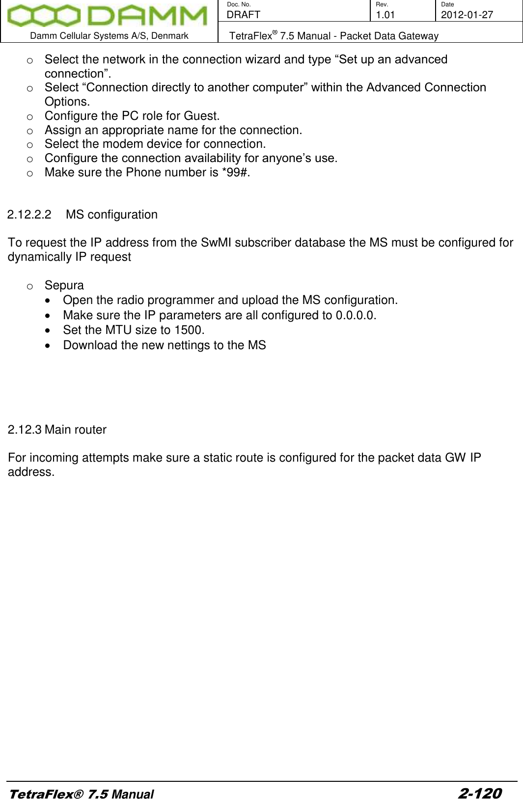        Doc. No. Rev. Date    DRAFT  1.01 2012-01-27  Damm Cellular Systems A/S, Denmark   TetraFlex® 7.5 Manual - Packet Data Gateway  TetraFlex® 7.5 Manual 2-120 o  Select the network in the connection wizard and type “Set up an advanced connection”. o Select “Connection directly to another computer” within the Advanced Connection Options. o  Configure the PC role for Guest. o  Assign an appropriate name for the connection. o  Select the modem device for connection. o Configure the connection availability for anyone’s use. o  Make sure the Phone number is *99#.   2.12.2.2  MS configuration  To request the IP address from the SwMI subscriber database the MS must be configured for dynamically IP request  o  Sepura   Open the radio programmer and upload the MS configuration.   Make sure the IP parameters are all configured to 0.0.0.0.   Set the MTU size to 1500.   Download the new nettings to the MS      2.12.3 Main router  For incoming attempts make sure a static route is configured for the packet data GW IP address.     