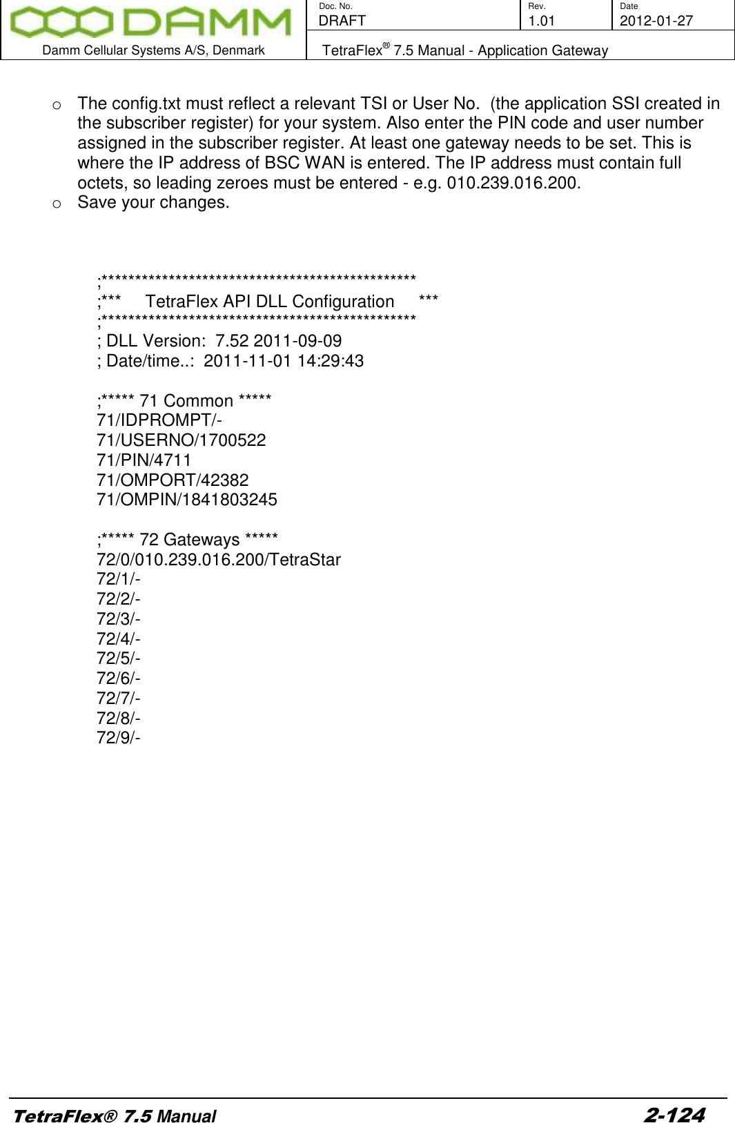        Doc. No. Rev. Date    DRAFT  1.01 2012-01-27  Damm Cellular Systems A/S, Denmark   TetraFlex® 7.5 Manual - Application Gateway  TetraFlex® 7.5 Manual 2-124  o  The config.txt must reflect a relevant TSI or User No.  (the application SSI created in the subscriber register) for your system. Also enter the PIN code and user number assigned in the subscriber register. At least one gateway needs to be set. This is where the IP address of BSC WAN is entered. The IP address must contain full octets, so leading zeroes must be entered - e.g. 010.239.016.200.   o  Save your changes.     ;*********************************************** ;***     TetraFlex API DLL Configuration     *** ;*********************************************** ; DLL Version:  7.52 2011-09-09 ; Date/time..:  2011-11-01 14:29:43  ;***** 71 Common ***** 71/IDPROMPT/- 71/USERNO/1700522 71/PIN/4711 71/OMPORT/42382 71/OMPIN/1841803245  ;***** 72 Gateways ***** 72/0/010.239.016.200/TetraStar 72/1/- 72/2/- 72/3/- 72/4/- 72/5/- 72/6/- 72/7/- 72/8/- 72/9/- 