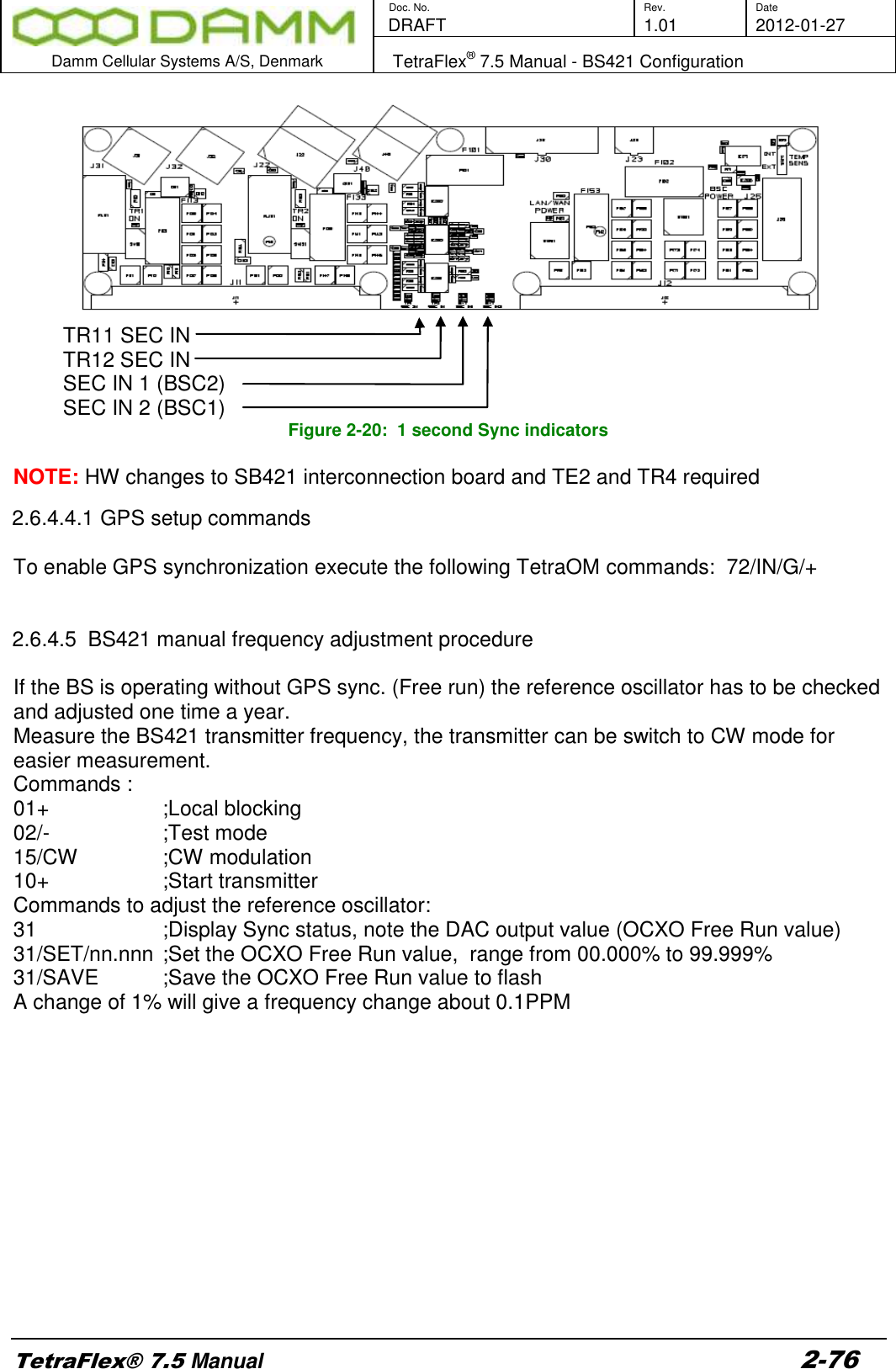        Doc. No. Rev. Date    DRAFT  1.01 2012-01-27  Damm Cellular Systems A/S, Denmark   TetraFlex® 7.5 Manual - BS421 Configuration  TetraFlex® 7.5 Manual 2-76  TR11 SEC IN TR12 SEC IN SEC IN 1 (BSC2) SEC IN 2 (BSC1)   Figure 2-20:  1 second Sync indicators  NOTE: HW changes to SB421 interconnection board and TE2 and TR4 required 2.6.4.4.1 GPS setup commands  To enable GPS synchronization execute the following TetraOM commands:  72/IN/G/+   2.6.4.5  BS421 manual frequency adjustment procedure  If the BS is operating without GPS sync. (Free run) the reference oscillator has to be checked and adjusted one time a year.   Measure the BS421 transmitter frequency, the transmitter can be switch to CW mode for easier measurement. Commands : 01+      ;Local blocking 02/-      ;Test mode 15/CW     ;CW modulation 10+      ;Start transmitter Commands to adjust the reference oscillator: 31      ;Display Sync status, note the DAC output value (OCXO Free Run value) 31/SET/nn.nnn ;Set the OCXO Free Run value,  range from 00.000% to 99.999%  31/SAVE    ;Save the OCXO Free Run value to flash A change of 1% will give a frequency change about 0.1PPM             