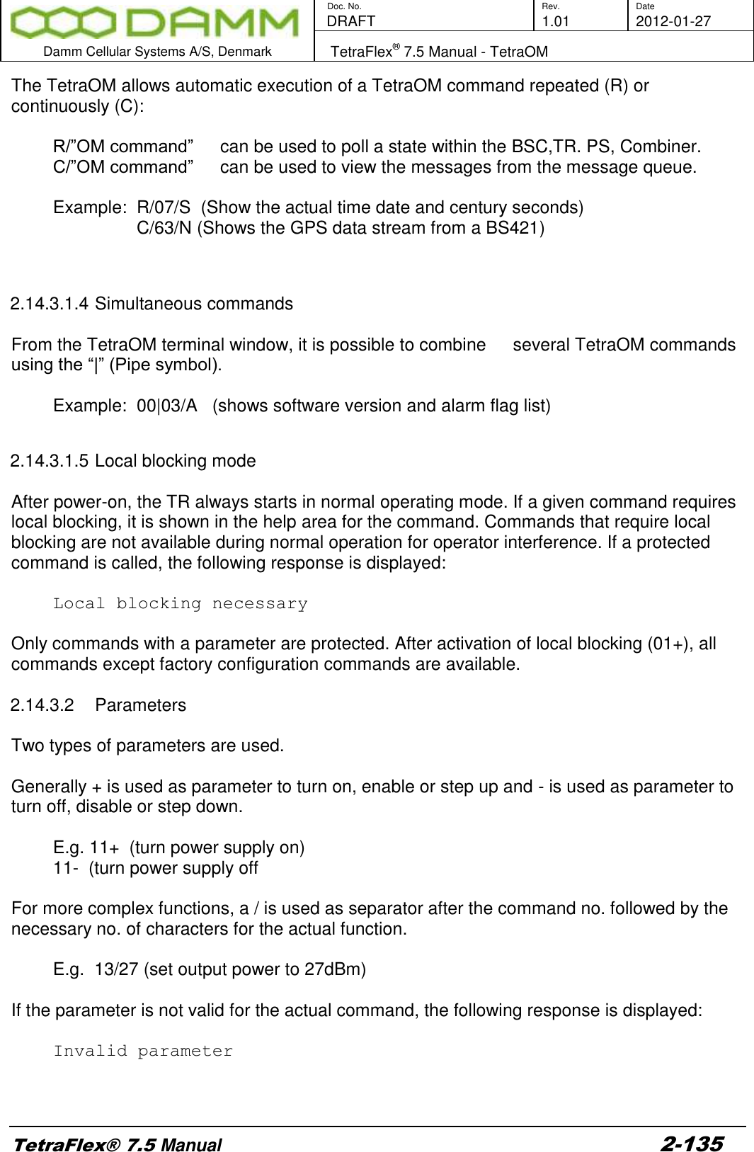        Doc. No. Rev. Date    DRAFT  1.01 2012-01-27  Damm Cellular Systems A/S, Denmark   TetraFlex® 7.5 Manual - TetraOM  TetraFlex® 7.5 Manual 2-135 The TetraOM allows automatic execution of a TetraOM command repeated (R) or continuously (C):  R/”OM command”   can be used to poll a state within the BSC,TR. PS, Combiner. C/”OM command”   can be used to view the messages from the message queue.   Example:  R/07/S  (Show the actual time date and century seconds)  C/63/N (Shows the GPS data stream from a BS421)   2.14.3.1.4 Simultaneous commands  From the TetraOM terminal window, it is possible to combine   several TetraOM commands using the “|” (Pipe symbol).    Example:  00|03/A   (shows software version and alarm flag list)  2.14.3.1.5 Local blocking mode  After power-on, the TR always starts in normal operating mode. If a given command requires local blocking, it is shown in the help area for the command. Commands that require local blocking are not available during normal operation for operator interference. If a protected command is called, the following response is displayed:  Local blocking necessary  Only commands with a parameter are protected. After activation of local blocking (01+), all commands except factory configuration commands are available.  2.14.3.2  Parameters  Two types of parameters are used.  Generally + is used as parameter to turn on, enable or step up and - is used as parameter to turn off, disable or step down.    E.g. 11+  (turn power supply on)  11-  (turn power supply off  For more complex functions, a / is used as separator after the command no. followed by the necessary no. of characters for the actual function.    E.g.  13/27 (set output power to 27dBm)  If the parameter is not valid for the actual command, the following response is displayed:  Invalid parameter    