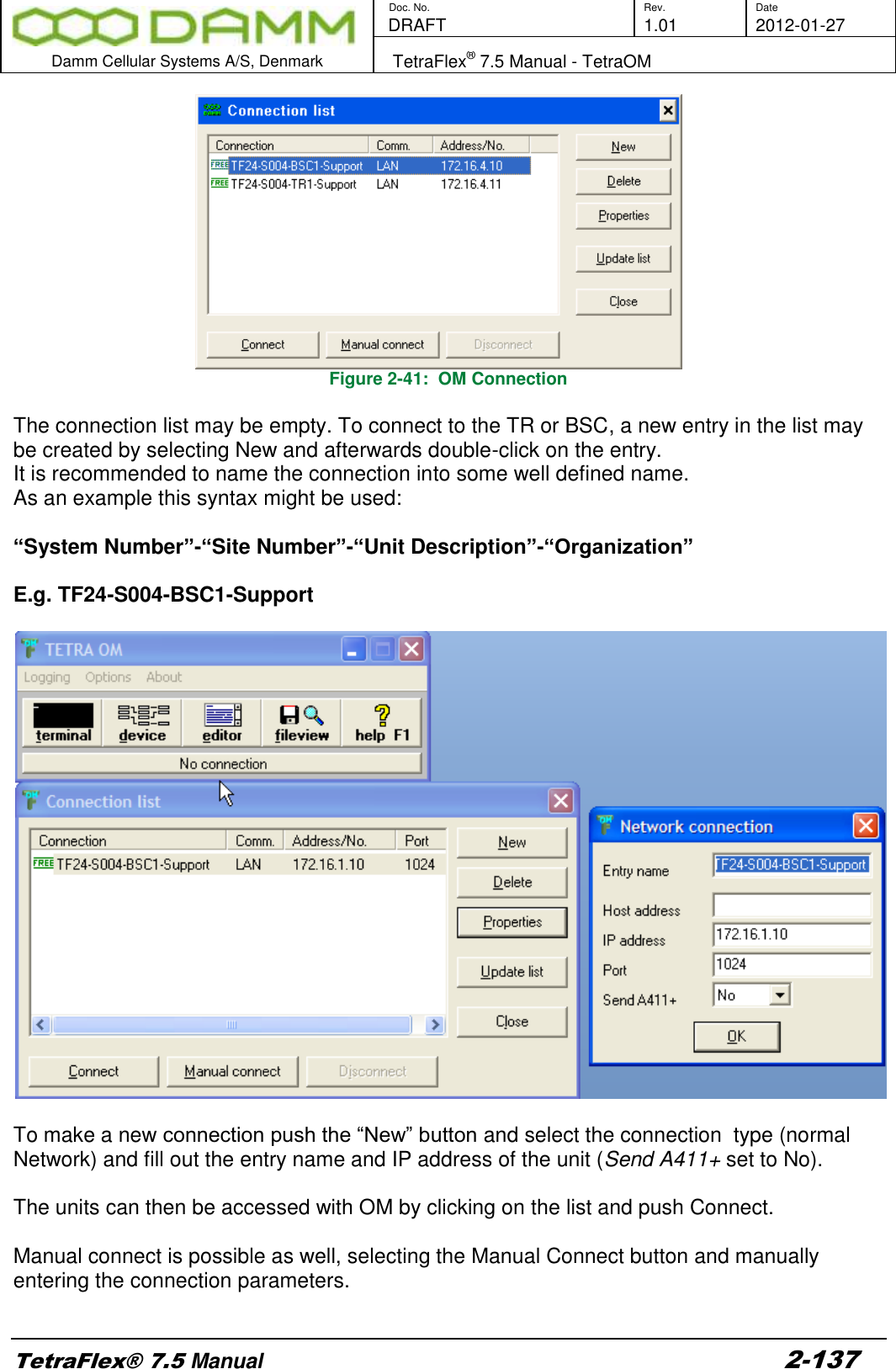        Doc. No. Rev. Date    DRAFT  1.01 2012-01-27  Damm Cellular Systems A/S, Denmark   TetraFlex® 7.5 Manual - TetraOM  TetraFlex® 7.5 Manual 2-137 Figure 2-41:  OM Connection  The connection list may be empty. To connect to the TR or BSC, a new entry in the list may be created by selecting New and afterwards double-click on the entry.  It is recommended to name the connection into some well defined name.  As an example this syntax might be used:   “System Number”-“Site Number”-“Unit Description”-“Organization”  E.g. TF24-S004-BSC1-Support     To make a new connection push the “New” button and select the connection  type (normal Network) and fill out the entry name and IP address of the unit (Send A411+ set to No).  The units can then be accessed with OM by clicking on the list and push Connect.  Manual connect is possible as well, selecting the Manual Connect button and manually entering the connection parameters.  