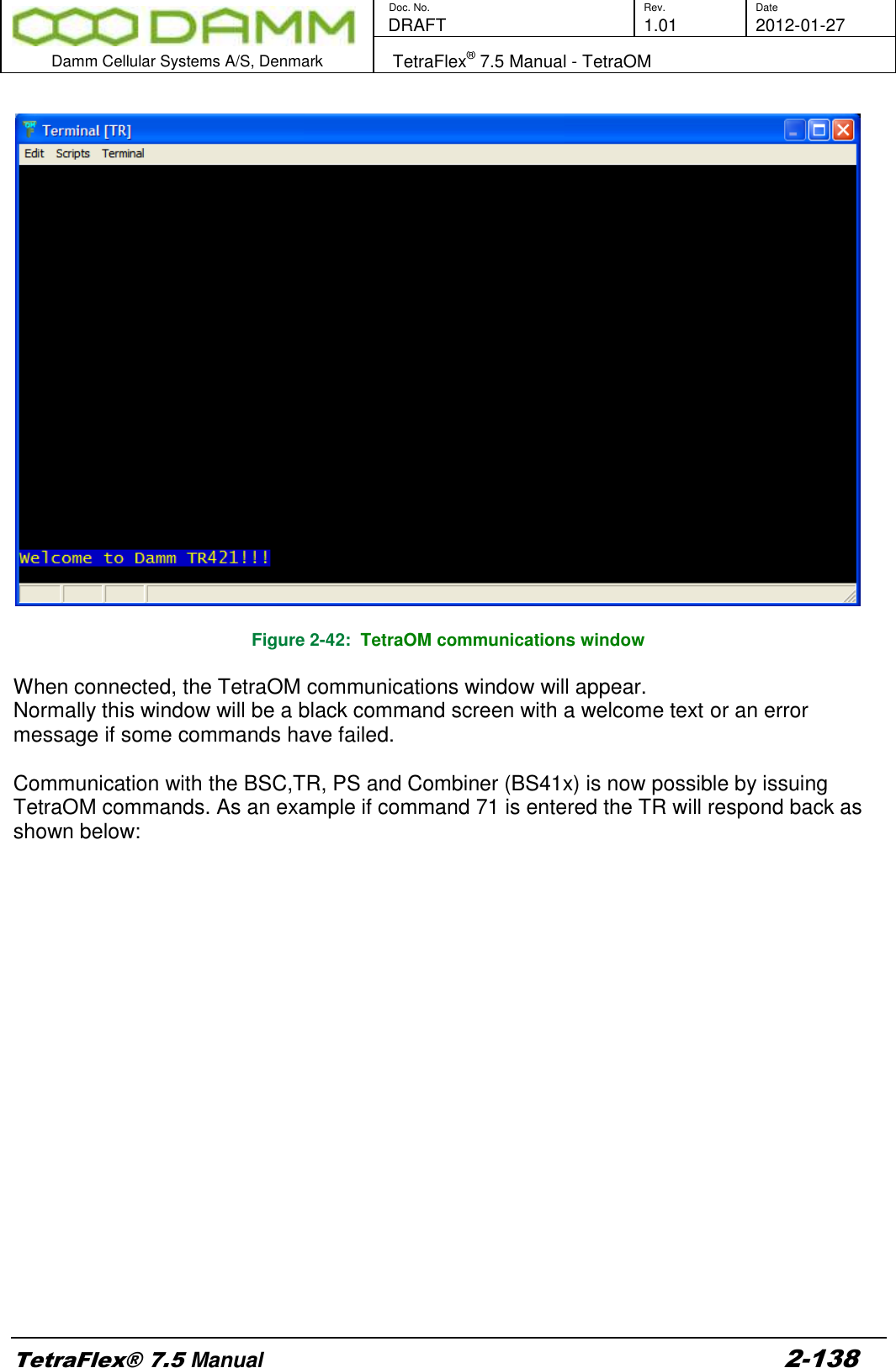        Doc. No. Rev. Date    DRAFT  1.01 2012-01-27  Damm Cellular Systems A/S, Denmark   TetraFlex® 7.5 Manual - TetraOM  TetraFlex® 7.5 Manual 2-138    Figure 2-42:  TetraOM communications window  When connected, the TetraOM communications window will appear.  Normally this window will be a black command screen with a welcome text or an error message if some commands have failed.  Communication with the BSC,TR, PS and Combiner (BS41x) is now possible by issuing TetraOM commands. As an example if command 71 is entered the TR will respond back as shown below:  