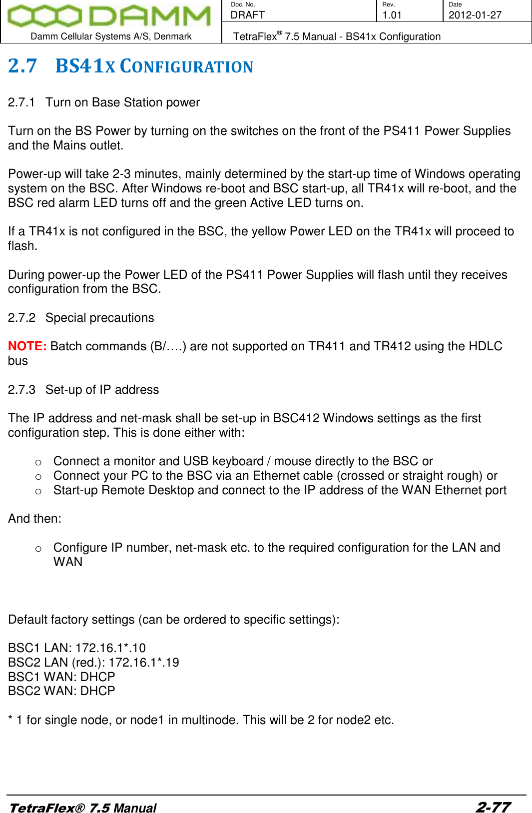        Doc. No. Rev. Date    DRAFT  1.01 2012-01-27  Damm Cellular Systems A/S, Denmark   TetraFlex® 7.5 Manual - BS41x Configuration  TetraFlex® 7.5 Manual 2-77 2.7 BS41X CONFIGURATION  2.7.1  Turn on Base Station power  Turn on the BS Power by turning on the switches on the front of the PS411 Power Supplies and the Mains outlet.  Power-up will take 2-3 minutes, mainly determined by the start-up time of Windows operating system on the BSC. After Windows re-boot and BSC start-up, all TR41x will re-boot, and the BSC red alarm LED turns off and the green Active LED turns on.  If a TR41x is not configured in the BSC, the yellow Power LED on the TR41x will proceed to flash.  During power-up the Power LED of the PS411 Power Supplies will flash until they receives configuration from the BSC.  2.7.2  Special precautions  NOTE: Batch commands (B/….) are not supported on TR411 and TR412 using the HDLC bus  2.7.3  Set-up of IP address  The IP address and net-mask shall be set-up in BSC412 Windows settings as the first configuration step. This is done either with:   o  Connect a monitor and USB keyboard / mouse directly to the BSC or o  Connect your PC to the BSC via an Ethernet cable (crossed or straight rough) or o  Start-up Remote Desktop and connect to the IP address of the WAN Ethernet port  And then:  o  Configure IP number, net-mask etc. to the required configuration for the LAN and WAN    Default factory settings (can be ordered to specific settings):  BSC1 LAN: 172.16.1*.10 BSC2 LAN (red.): 172.16.1*.19 BSC1 WAN: DHCP BSC2 WAN: DHCP  * 1 for single node, or node1 in multinode. This will be 2 for node2 etc.     