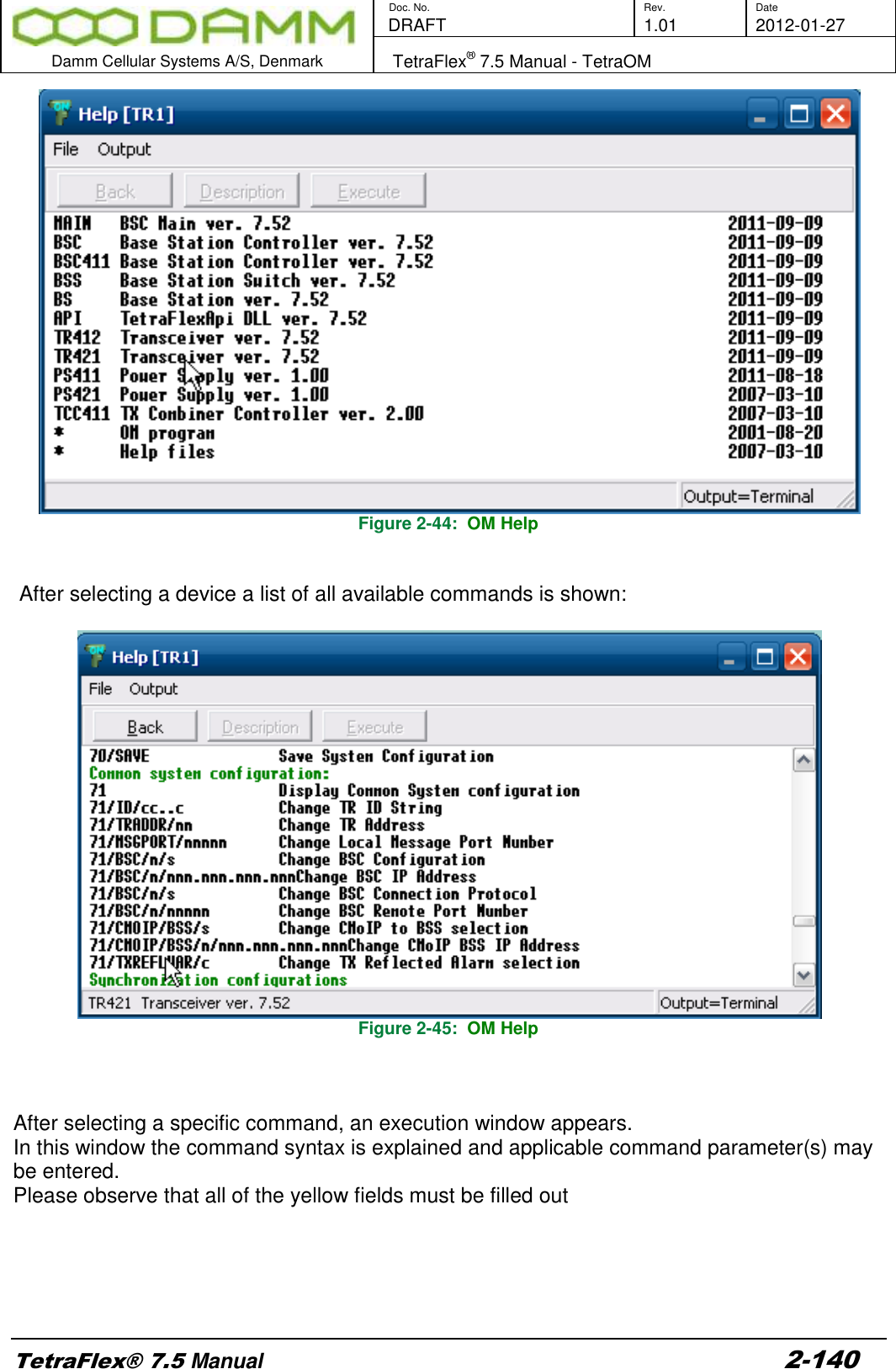        Doc. No. Rev. Date    DRAFT  1.01 2012-01-27  Damm Cellular Systems A/S, Denmark   TetraFlex® 7.5 Manual - TetraOM  TetraFlex® 7.5 Manual 2-140  Figure 2-44:  OM Help    After selecting a device a list of all available commands is shown:   Figure 2-45:  OM Help    After selecting a specific command, an execution window appears. In this window the command syntax is explained and applicable command parameter(s) may be entered. Please observe that all of the yellow fields must be filled out   