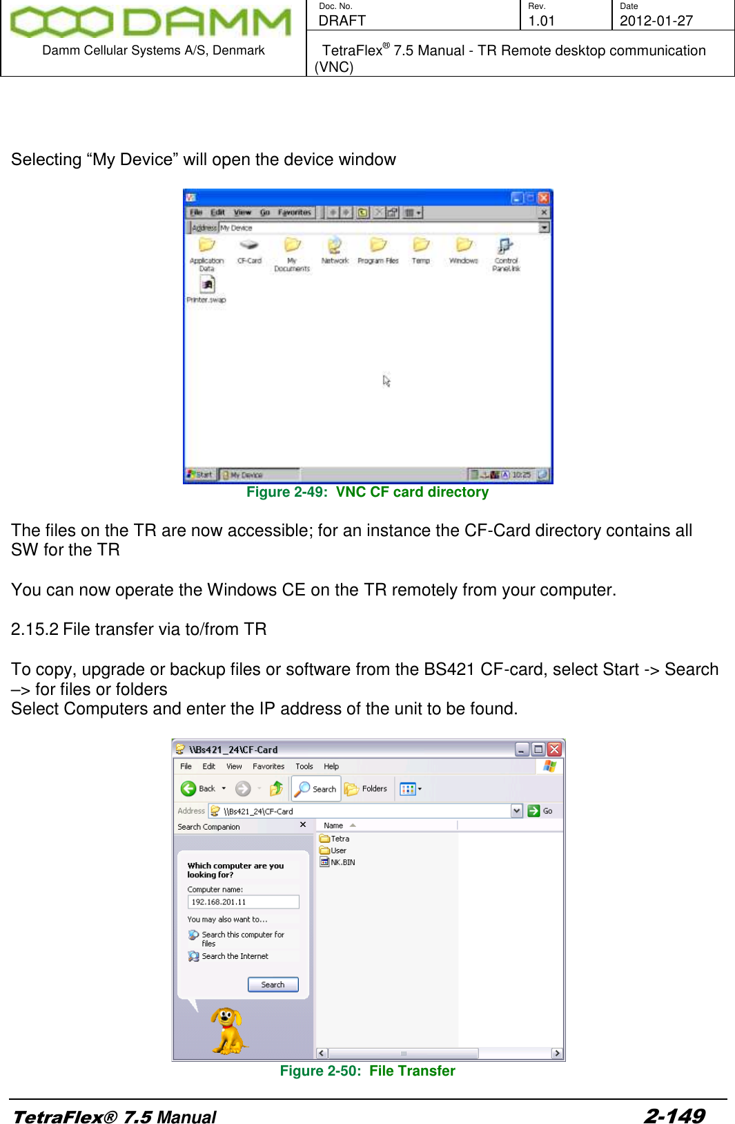        Doc. No. Rev. Date    DRAFT  1.01 2012-01-27  Damm Cellular Systems A/S, Denmark   TetraFlex® 7.5 Manual - TR Remote desktop communication (VNC)  TetraFlex® 7.5 Manual 2-149    Selecting “My Device” will open the device window   Figure 2-49:  VNC CF card directory  The files on the TR are now accessible; for an instance the CF-Card directory contains all SW for the TR  You can now operate the Windows CE on the TR remotely from your computer.  2.15.2 File transfer via to/from TR  To copy, upgrade or backup files or software from the BS421 CF-card, select Start -&gt; Search –&gt; for files or folders  Select Computers and enter the IP address of the unit to be found.   Figure 2-50:  File Transfer 