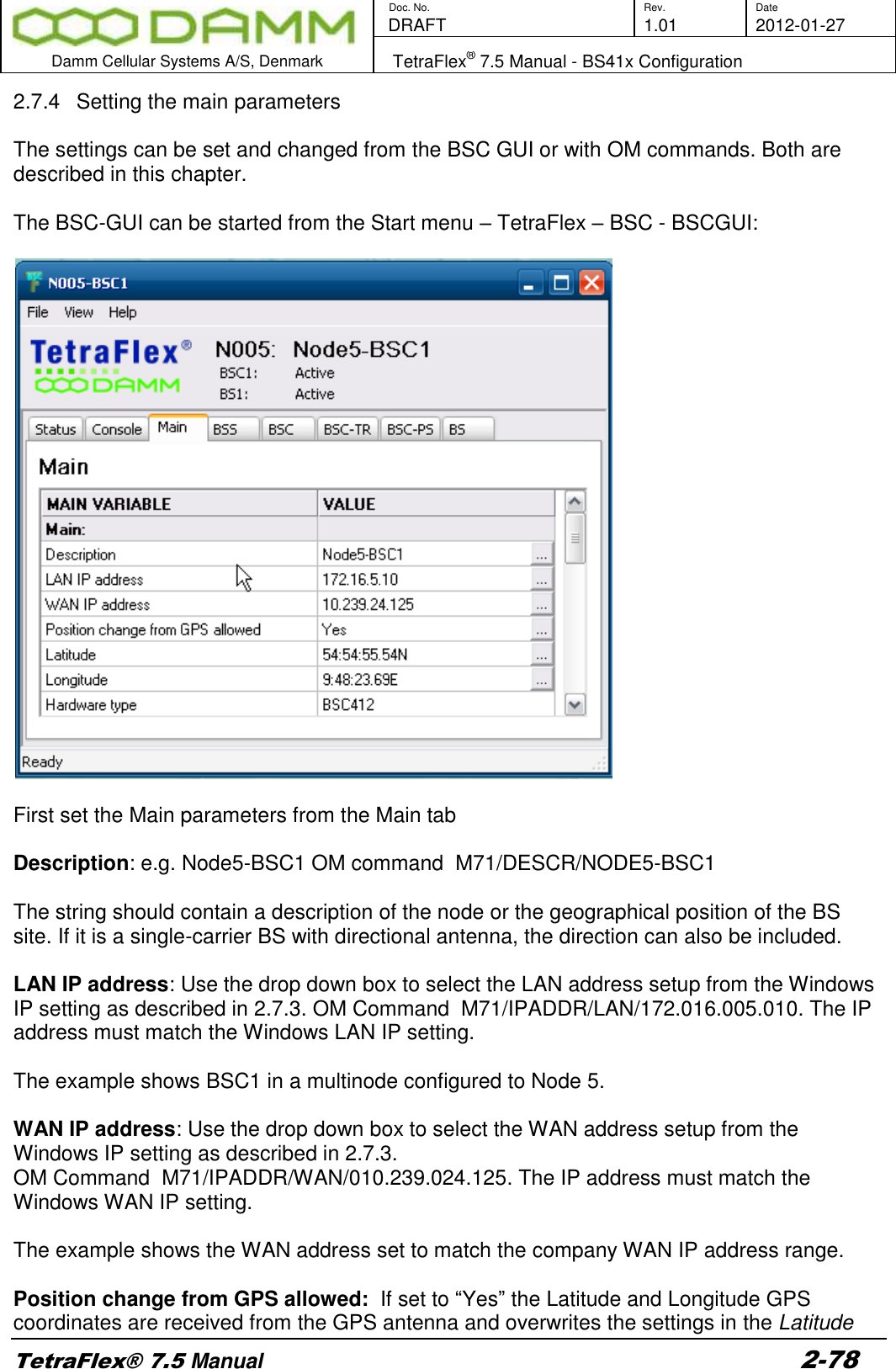        Doc. No. Rev. Date    DRAFT  1.01 2012-01-27  Damm Cellular Systems A/S, Denmark   TetraFlex® 7.5 Manual - BS41x Configuration  TetraFlex® 7.5 Manual 2-78 2.7.4  Setting the main parameters  The settings can be set and changed from the BSC GUI or with OM commands. Both are described in this chapter.   The BSC-GUI can be started from the Start menu – TetraFlex – BSC - BSCGUI:    First set the Main parameters from the Main tab  Description: e.g. Node5-BSC1 OM command  M71/DESCR/NODE5-BSC1  The string should contain a description of the node or the geographical position of the BS site. If it is a single-carrier BS with directional antenna, the direction can also be included.   LAN IP address: Use the drop down box to select the LAN address setup from the Windows IP setting as described in 2.7.3. OM Command  M71/IPADDR/LAN/172.016.005.010. The IP address must match the Windows LAN IP setting.  The example shows BSC1 in a multinode configured to Node 5.  WAN IP address: Use the drop down box to select the WAN address setup from the Windows IP setting as described in 2.7.3.  OM Command  M71/IPADDR/WAN/010.239.024.125. The IP address must match the Windows WAN IP setting.  The example shows the WAN address set to match the company WAN IP address range.  Position change from GPS allowed:  If set to “Yes” the Latitude and Longitude GPS coordinates are received from the GPS antenna and overwrites the settings in the Latitude 