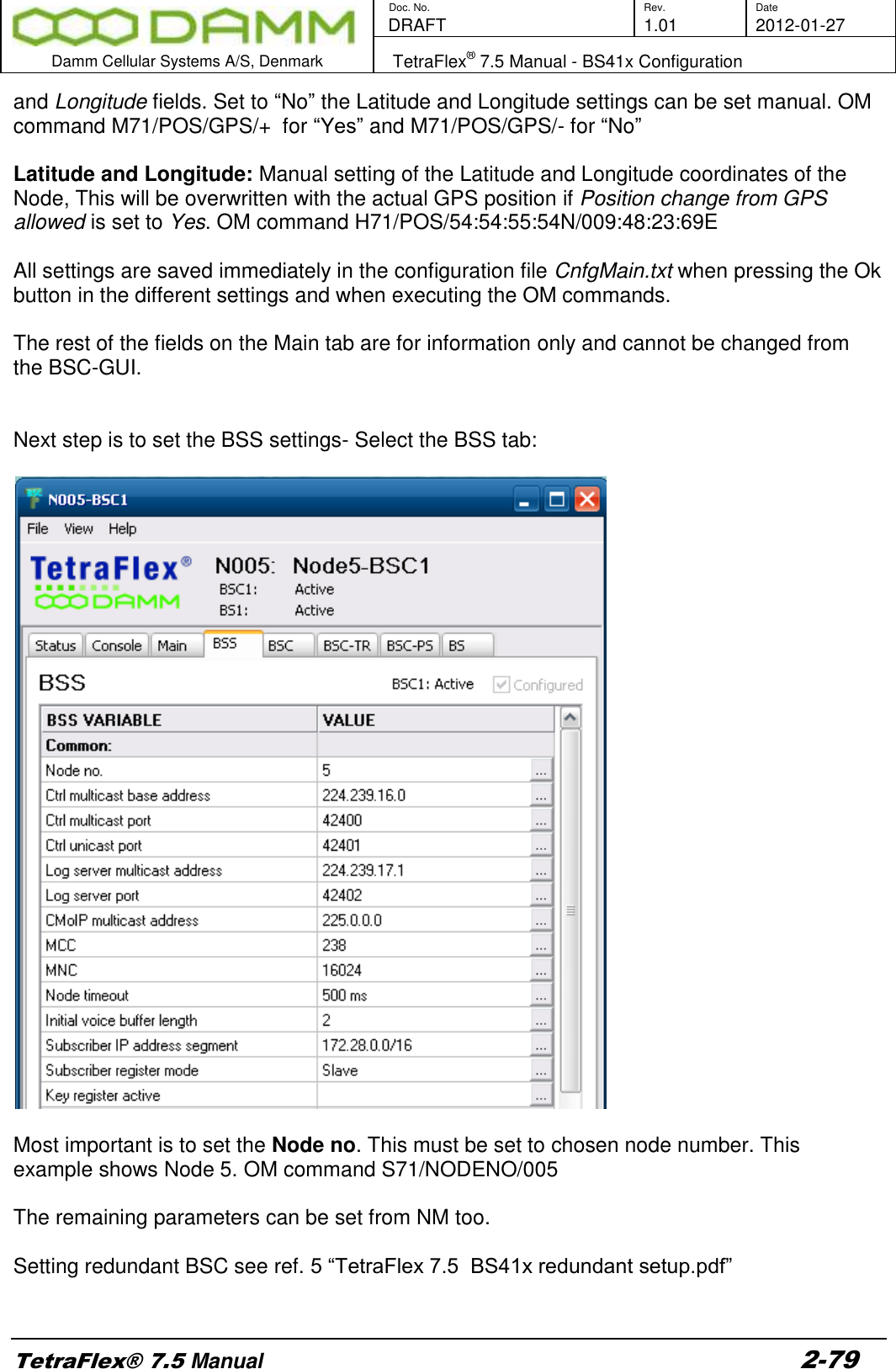        Doc. No. Rev. Date    DRAFT  1.01 2012-01-27  Damm Cellular Systems A/S, Denmark   TetraFlex® 7.5 Manual - BS41x Configuration  TetraFlex® 7.5 Manual 2-79 and Longitude fields. Set to “No” the Latitude and Longitude settings can be set manual. OM command M71/POS/GPS/+  for “Yes” and M71/POS/GPS/- for “No”  Latitude and Longitude: Manual setting of the Latitude and Longitude coordinates of the Node, This will be overwritten with the actual GPS position if Position change from GPS allowed is set to Yes. OM command H71/POS/54:54:55:54N/009:48:23:69E  All settings are saved immediately in the configuration file CnfgMain.txt when pressing the Ok button in the different settings and when executing the OM commands.   The rest of the fields on the Main tab are for information only and cannot be changed from the BSC-GUI.   Next step is to set the BSS settings- Select the BSS tab:     Most important is to set the Node no. This must be set to chosen node number. This example shows Node 5. OM command S71/NODENO/005  The remaining parameters can be set from NM too.  Setting redundant BSC see ref. 5 “TetraFlex 7.5  BS41x redundant setup.pdf”  