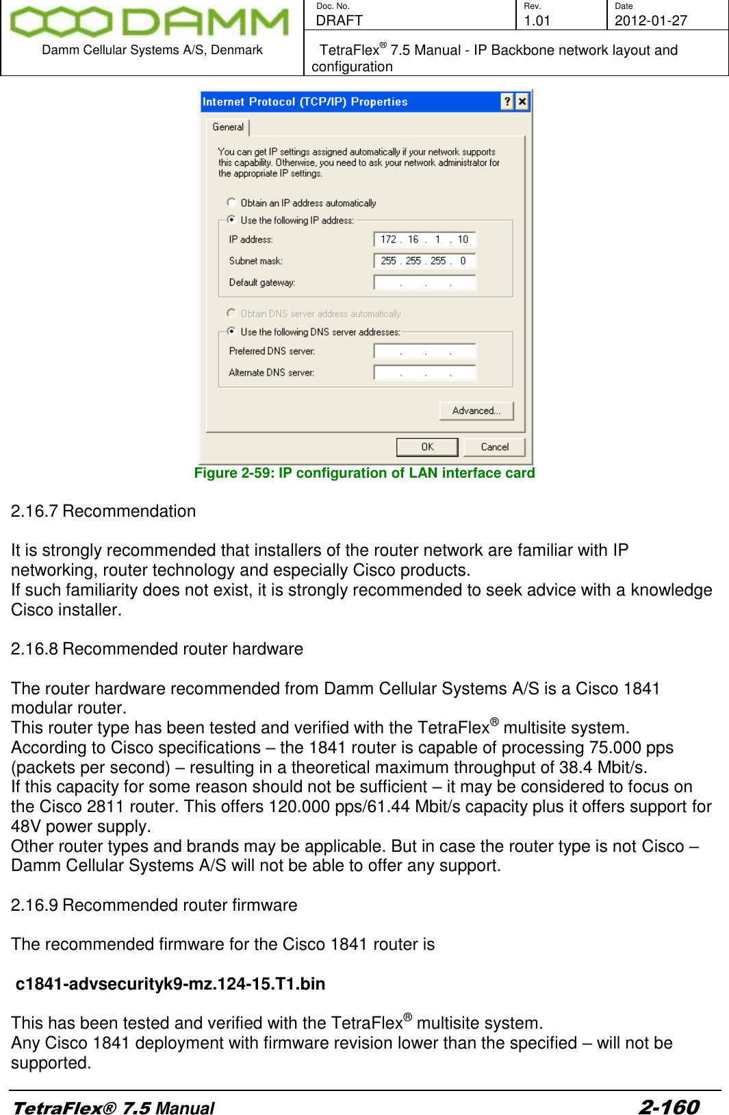        Doc. No. Rev. Date    DRAFT  1.01 2012-01-27  Damm Cellular Systems A/S, Denmark   TetraFlex® 7.5 Manual - IP Backbone network layout and configuration  TetraFlex® 7.5 Manual 2-160  Figure 2-59: IP configuration of LAN interface card  2.16.7 Recommendation  It is strongly recommended that installers of the router network are familiar with IP networking, router technology and especially Cisco products. If such familiarity does not exist, it is strongly recommended to seek advice with a knowledge Cisco installer.  2.16.8 Recommended router hardware   The router hardware recommended from Damm Cellular Systems A/S is a Cisco 1841 modular router. This router type has been tested and verified with the TetraFlex® multisite system. According to Cisco specifications – the 1841 router is capable of processing 75.000 pps (packets per second) – resulting in a theoretical maximum throughput of 38.4 Mbit/s. If this capacity for some reason should not be sufficient – it may be considered to focus on the Cisco 2811 router. This offers 120.000 pps/61.44 Mbit/s capacity plus it offers support for 48V power supply. Other router types and brands may be applicable. But in case the router type is not Cisco – Damm Cellular Systems A/S will not be able to offer any support.  2.16.9 Recommended router firmware  The recommended firmware for the Cisco 1841 router is   c1841-advsecurityk9-mz.124-15.T1.bin  This has been tested and verified with the TetraFlex® multisite system. Any Cisco 1841 deployment with firmware revision lower than the specified – will not be supported. 