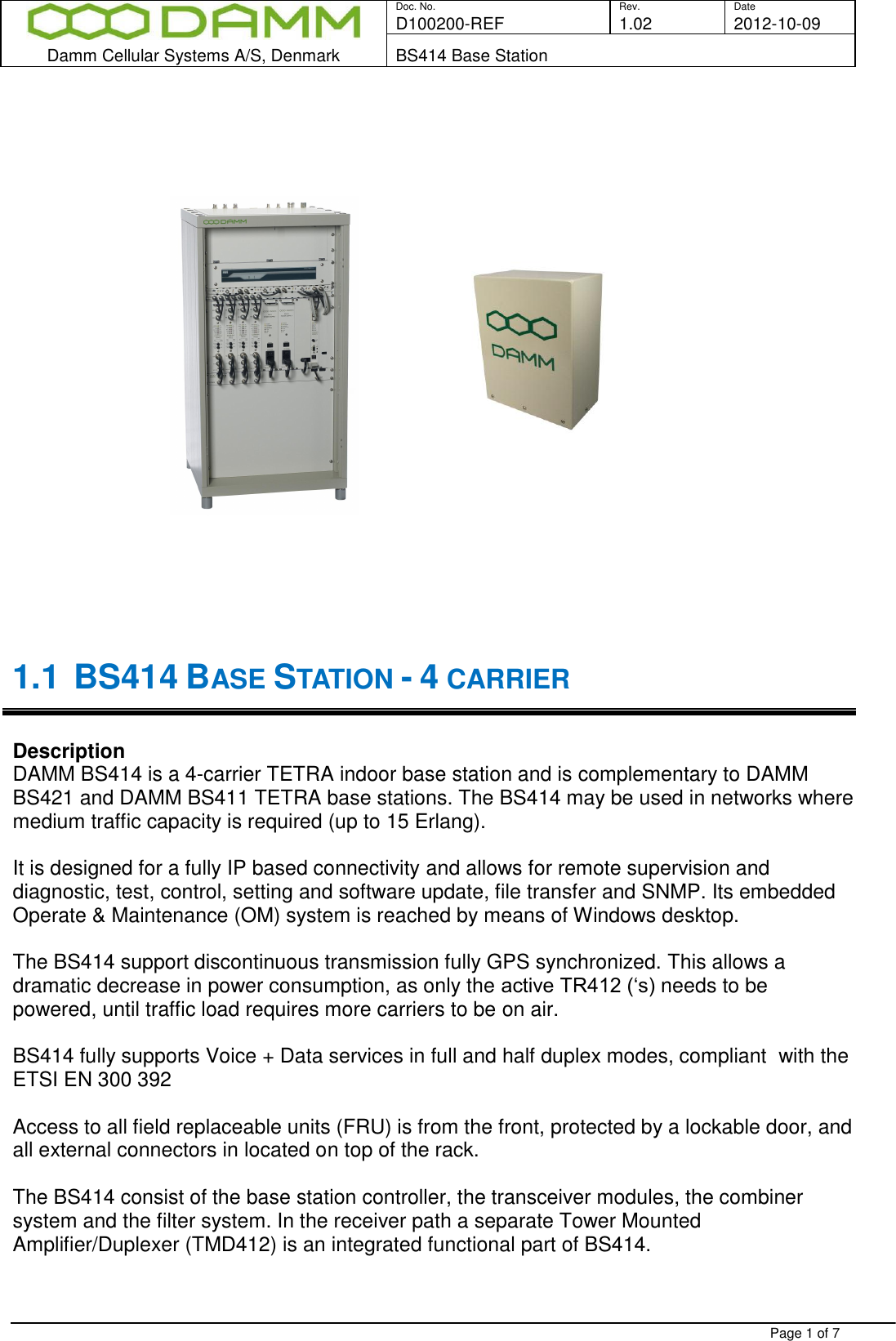  Doc. No. Rev. Date D100200-REF  1.02 2012-10-09  Damm Cellular Systems A/S, Denmark BS414 Base Station   Page 1 of 7                         1.1 BS414 BASE STATION - 4 CARRIER   Description DAMM BS414 is a 4-carrier TETRA indoor base station and is complementary to DAMM BS421 and DAMM BS411 TETRA base stations. The BS414 may be used in networks where medium traffic capacity is required (up to 15 Erlang).   It is designed for a fully IP based connectivity and allows for remote supervision and diagnostic, test, control, setting and software update, file transfer and SNMP. Its embedded Operate &amp; Maintenance (OM) system is reached by means of Windows desktop.  The BS414 support discontinuous transmission fully GPS synchronized. This allows a dramatic decrease in power consumption, as only the active TR412 (‘s) needs to be powered, until traffic load requires more carriers to be on air.   BS414 fully supports Voice + Data services in full and half duplex modes, compliant  with the ETSI EN 300 392   Access to all field replaceable units (FRU) is from the front, protected by a lockable door, and all external connectors in located on top of the rack.  The BS414 consist of the base station controller, the transceiver modules, the combiner system and the filter system. In the receiver path a separate Tower Mounted Amplifier/Duplexer (TMD412) is an integrated functional part of BS414.   
