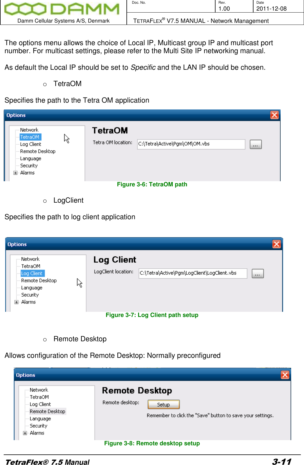        Doc. No. Rev. Date     1.00 2011-12-08  Damm Cellular Systems A/S, Denmark   TETRAFLEX® V7.5 MANUAL - Network Management  TetraFlex® 7.5 Manual 3-11  The options menu allows the choice of Local IP, Multicast group IP and multicast port number. For multicast settings, please refer to the Multi Site IP networking manual.  As default the Local IP should be set to Specific and the LAN IP should be chosen.   o  TetraOM  Specifies the path to the Tetra OM application Figure 3-6: TetraOM path  o  LogClient  Specifies the path to log client application    Figure 3-7: Log Client path setup   o  Remote Desktop  Allows configuration of the Remote Desktop: Normally preconfigured   Figure 3-8: Remote desktop setup 