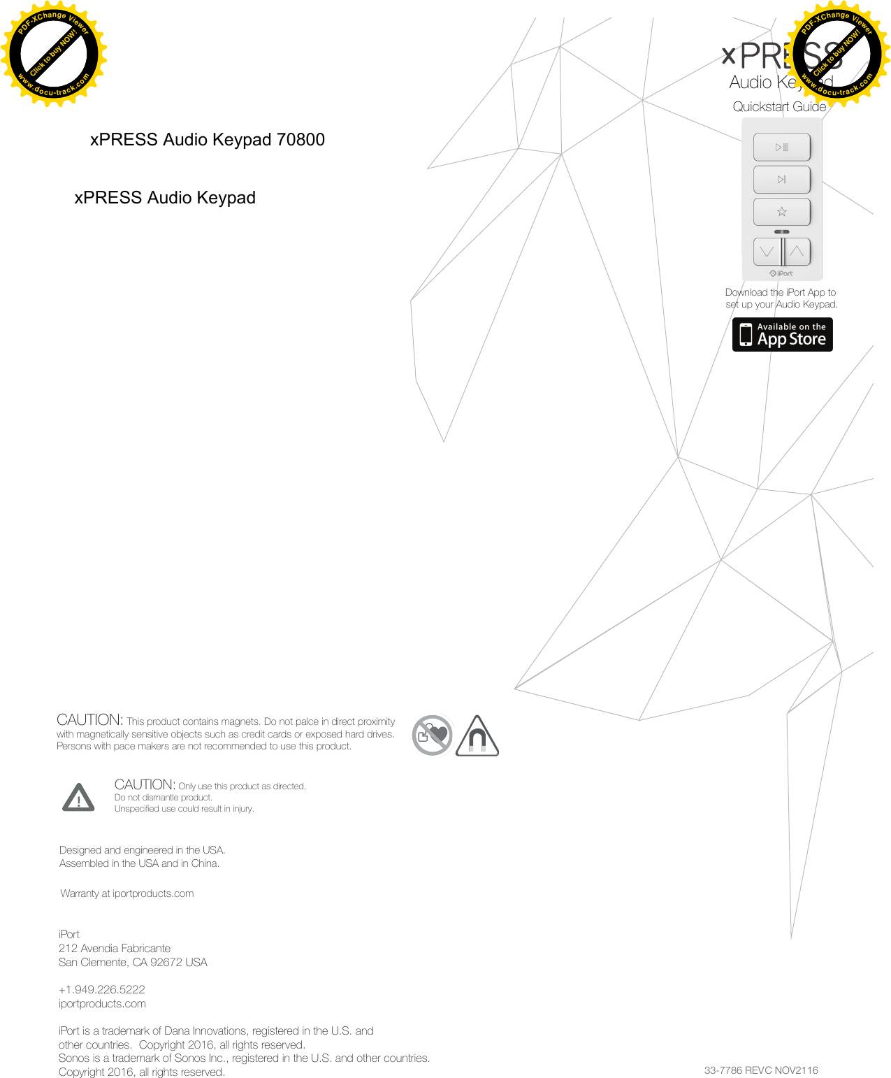 33-7786 REV C NOV2116Quickstart GuideAudio KeypadDownload the iPort App to set up your Audio Keypad.CAUTION: Only use this product as directed.Do not dismantle product.Unspecified use could result in injury.CAUTION: This product contains magnets. Do not palce in direct proximitywith magnetically sensitive objects such as credit cards or exposed hard drives.Persons with pace makers are not recommended to use this product.Designed and engineered in the USA.Assembled in the USA and in China.Warranty at iportproducts.comiPort212 Avendia FabricanteSan Clemente, CA 92672 USA+1.949.226.5222iportproducts.comiPort is a trademark of Dana Innovations, registered in the U.S. and other countries.  Copyright 2016, all rights reserved.Sonos is a trademark of Sonos Inc., registered in the U.S. and other countries.Copyright 2016, all rights reserved.Click to buy NOW!PDF-XChange Viewerwww.docu-track.comClick to buy NOW!PDF-XChange Viewerwww.docu-track.comClick to buy NOW!PDF-XChange Viewerwww.docu-track.comClick to buy NOW!PDF-XChange Viewerwww.docu-track.comxPRESS Audio Keypad 70800xPRESS Audio Keypad