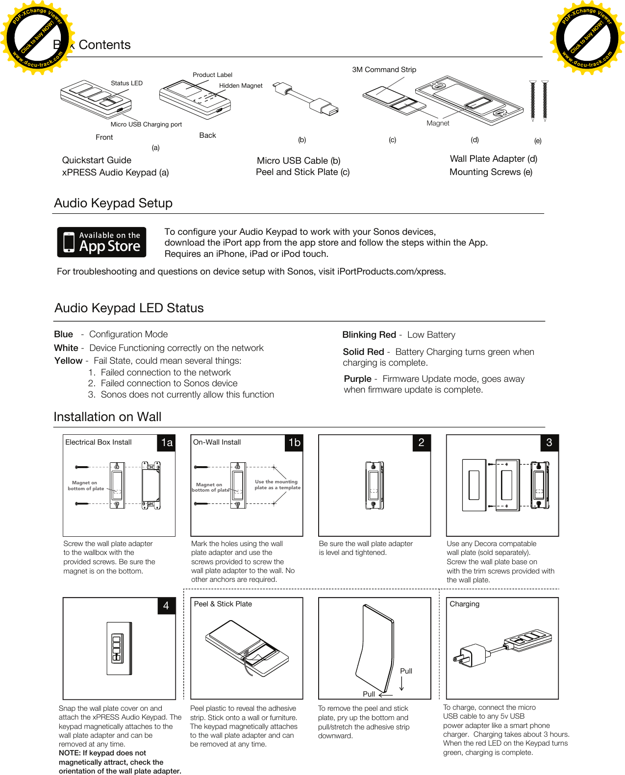 Audio Keypad SetupTo configure your Audio Keypad to work with your Sonos devices, download the iPort app from the app store and follow the steps within the App. Requires an iPhone, iPad or iPod touch. For troubleshooting and questions on device setup with Sonos, visit iPortProducts.com/xpress. Installation on WallScrew the wall plate adapter Blue   -  Configuration Mode  Blinking Red -  Low BatterySolid Red -  Battery Charging turns green when charging is complete.Purple -  Firmware Update mode, goes away when firmware update is complete.White -  Device Functioning correctly on the networkYellow -  Fail State, could mean several things: 1. Failed connection to the network2. Failed connection to Sonos device3. Sonos does not currently allow this function to the wallbox with the provided screws. Be sure the magnet is on the bottom.Snap the wall plate cover on and attach the xPRESS Audio Keypad. The keypad magnetically attaches to the wall plate adapter and can be removed at any time. NOTE: If keypad does not magnetically attract, check the orientation of the wall plate adapter.The keypad magnetically attachesto the wall plate adapter and canbe removed at any time.Peel plastic to reveal the adhesive strip. Stick onto a wall or furniture.Electrical Box Install On-Wall InstallMark the holes using the wall plate adapter and use the screws provided to screw the wall plate adapter to the wall. Noother anchors are required.Peel &amp; Stick Plate ChargingBe sure the wall plate adapter is level and tightened.Use any Decora compatable wall plate (sold separately).Screw the wall plate base on with the trim screws provided withthe wall plate.Box ContentsQuickstart GuidexPRESS Audio Keypad (a)Status LEDProduct LabelHidden MagnetFront(a)BackMicro USB Charging port Wall Plate Adapter (d)Peel and Stick Plate (c)Micro USB Cable (b)Mounting Screws (e)1a 41b 2 3Magnet on bottom of plateMagnet on bottom of plateUse the mounting plate as a templateMagnetTo charge, connect the micro USB cable to any 5v USB power adapter like a smart phone charger.  Charging takes about 3 hours. When the red LED on the Keypad turns green, charging is complete.To remove the peel and stick plate, pry up the bottom and pull/stretch the adhesive strip downward.PullPull3M Command Strip(b) (c) (d) (e)Audio Keypad LED StatusClick to buy NOW!PDF-XChange Viewerwww.docu-track.comClick to buy NOW!PDF-XChange Viewerwww.docu-track.comClick to buy NOW!PDF-XChange Viewerwww.docu-track.comClick to buy NOW!PDF-XChange Viewerwww.docu-track.com