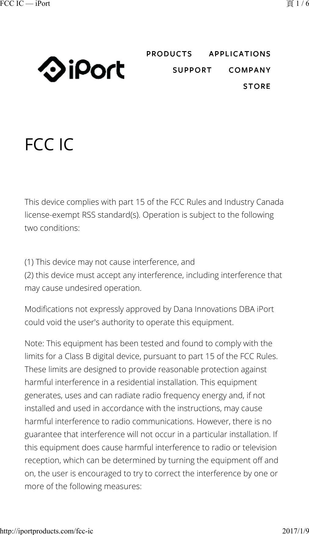 FCC ICThis device complies with part 15 of the FCC Rules and Industry Canada license-exempt RSS standard(s). Operation is subject to the following two conditions:(1) This device may not cause interference, and(2) this device must accept any interference, including interference that may cause undesired operation.Modifications not expressly approved by Dana Innovations DBA iPort could void the user&apos;s authority to operate this equipment.Note: This equipment has been tested and found to comply with the limits for a Class B digital device, pursuant to part 15 of the FCC Rules. These limits are designed to provide reasonable protection against harmful interference in a residential installation. This equipment generates, uses and can radiate radio frequency energy and, if not installed and used in accordance with the instructions, may cause harmful interference to radio communications. However, there is no guarantee that interference will not occur in a particular installation. If this equipment does cause harmful interference to radio or television reception, which can be determined by turning the equipment off and on, the user is encouraged to try to correct the interference by one or more of the following measures:PRODUCTS APPLICATIONSSUPPORT COMPANYSTOREPRODUCTS APPLICATIONSSUPPORT COMPANYSTOREPRODUCTS APPLICATIONSSUPPORT COMPANYSTOREPRODUCTS APPLICATIONSSUPPORT COMPANYSTOREPRODUCTS APPLICATIONSSUPPORT COMPANYSTOREPRODUCTS APPLICATIONSSUPPORT COMPANYSTORE1 / 6FCC IC — iPort2017/1/9http://iportproducts.com/fcc-ic